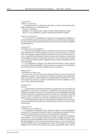 Artículo 237-6
Orden de reclamación
  1. La reclamación de los alimentos, si procede y si existen varias personas obli-
gadas, debe hacerse en el siguiente orden:
  Primero. Al cónyuge.
  Segundo. A los descendientes, según el orden de proximidad en el grado.
  Tercero. A los ascendientes, según el orden de proximidad en el grado.

Cuarto. A los hermanos.
  2. Si los recursos y posibilidades de las personas primeramente obligadas no
resultan suficientes para la prestación de alimentos, en la medida en que correspon-
da, en la propia reclamación pueden solicitarse alimentos a las personas obligadas
en grado posterior.

Artículo 237-7
Pluralidad de personas obligadas
   1. Si las personas obligadas a prestar alimentos son más de una, la obligación
debe distribuirse entre ellas en proporción a sus recursos económicos y posibili-
dades. Sin embargo, excepcionalmente y teniendo en cuenta las circunstancias del
caso, la autoridad judicial puede imponer la prestación completa a una persona
de las obligadas durante el tiempo que sea preciso. Esta persona puede reclamar
a cada una de las demás personas obligadas la parte que les corresponda con los
intereses legales.
   2. Si la obligación se extingue o la cuantía de la prestación se reduce respecto
a una de las personas obligadas, la de las restantes se incrementa en la proporción
que resulte de aplicar los criterios establecidos por el apartado 1.


Pluralidad de reclamaciones
  Si existen dos o más personas que reclaman alimentos a una misma persona
obligada a prestarlos y esta no dispone de medios de suficientes para atenderlas a
todas, debe seguirse el orden de preferencia establecido por el artículo 237-6, salvo
que concurran el cónyuge y un hijo en potestad de la persona obligada. En este
caso, los hijos deben ser preferidos.

Artículo 237-9

   1. La cuantía de los alimentos se determina en proporción a las necesidades del
alimentado y a los medios económicos y posibilidades de la persona o personas
obligadas a prestarlos. Las partes, de mutuo acuerdo, o la autoridad judicial pueden
sentar las bases de la actualización anual de la cuantía de los alimentos de acuerdo
con las variaciones del índice de precios al consumo o de un índice similar, sin
perjuicio de que se establezcan otras bases complementarias de actualización.
   2. El alimentado debe comunicar al alimentante las modificaciones de circuns-
tancias que determinen la reducción o supresión de los alimentos tan pronto como
se produzcan.

Artículo 237-10
Cumplimiento de la obligación
  1. La obligación de alimentos debe cumplirse en dinero y por mensualidades
avanzadas. Si el acreedor de alimentos muere, sus herederos no deben devolver la
pensión correspondiente al mes en que se haya producido la defunción.
  2. El deudor de alimentos puede optar por satisfacer los alimentos acogiendo y
manteniendo en su casa a la persona que tiene derecho a recibirlos, salvo que esta se
oponga por una causa razonable o que la convivencia sea inviable. Si existen varias
personas obligadas y existe más de una que quiere acoger en su casa al acreedor, el
juez debe decidir cuál lo acoge después de escuchar al alimentado y a los distintos
obligados. Si el acreedor de alimentos tiene plena capacidad de obrar y más de
 