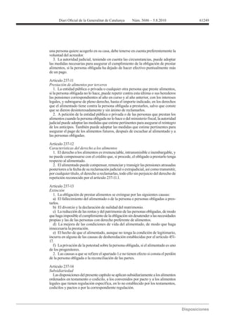 61249




una persona quiere acogerlo en su casa, debe tenerse en cuenta preferentemente la
voluntad del acreedor.
   3. La autoridad judicial, teniendo en cuenta las circunstancias, puede adoptar
las medidas necesarias para asegurar el cumplimiento de la obligación de prestar
alimentos, si la persona obligada ha dejado de hacer efectivo puntualmente más
de un pago.

Artículo 237-11
Prestación de alimentos por terceros
   1. La entidad pública o privada o cualquier otra persona que preste alimentos,
si la persona obligada no lo hace, puede repetir contra esta última o sus herederos
las pensiones correspondientes al año en curso y al año anterior, con los intereses
legales, y subrogarse de pleno derecho, hasta el importe indicado, en los derechos
que el alimentado tiene contra la persona obligada a prestarlos, salvo que conste
que se dieron desinteresadamente y sin ánimo de reclamarlos.
   2. A petición de la entidad pública o privada o de las personas que prestan los
alimentos cuando la persona obligada no lo hace o del ministerio fiscal, la autoridad
judicial puede adoptar las medidas que estime pertinentes para asegurar el reintegro
de los anticipos. También puede adoptar las medidas que estime pertinentes para
asegurar el pago de los alimentos futuros, después de escuchar al alimentado y a
las personas obligadas.

Artículo 237-12

  1. El derecho a los alimentos es irrenunciable, intransmisible e inembargable, y
no puede compensarse con el crédito que, si procede, el obligado a prestarlo tenga
respecto al alimentado.
  2. El alimentado puede compensar, renunciar y transigir las pensiones atrasadas
posteriores a la fecha de su reclamación judicial o extrajudicial, así como transmitir,
por cualquier título, el derecho a reclamarlas, todo ello sin perjuicio del derecho de
repetición reconocido por el artículo 237-11.1.

Artículo 237-13
Extinción
   1. La obligación de prestar alimentos se extingue por las siguientes causas:
   a) El fallecimiento del alimentado o de la persona o personas obligadas a pres-
tarlos.
   b) El divorcio y la declaración de nulidad del matrimonio.
   c) La reducción de las rentas y del patrimonio de las personas obligadas, de modo
que haga imposible el cumplimiento de la obligación sin desatender a las necesidades
propias y las de las personas con derecho preferente de alimentos.
   d) La mejora de las condiciones de vida del alimentado, de modo que haga
innecesaria la prestación.
   e) El hecho de que el alimentado, aunque no tenga la condición de legitimario,
incurra en alguna de las causas de desheredación establecidas por el artículo 451-
17.
   f) La privación de la potestad sobre la persona obligada, si el alimentado es uno
de los progenitores.
   2. Las causas a que se refiere el apartado 1.e no tienen efecto si consta el perdón
de la persona obligada o la reconciliación de las partes.

Artículo 237-14
Subsidiariedad
  Las disposiciones del presente capítulo se aplican subsidiariamente a los alimentos
ordenados en testamento o codicilo, a los convenidos por pacto y a los alimentos
legales que tienen regulación específica, en lo no establecido por los testamentos,
codicilos y pactos o por la correspondiente regulación.
 
