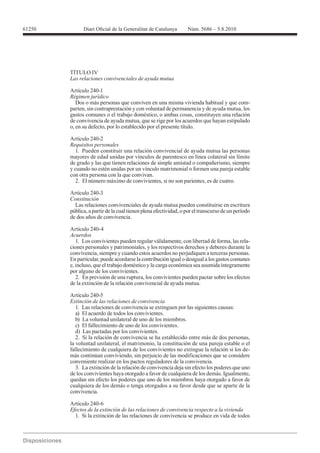 61250




        TÍTULO IV


        Artículo 240-1

           Dos o más personas que conviven en una misma vivienda habitual y que com-
        parten, sin contraprestación y con voluntad de permanencia y de ayuda mutua, los
        gastos comunes o el trabajo doméstico, o ambas cosas, constituyen una relación
        de convivencia de ayuda mutua, que se rige por los acuerdos que hayan estipulado
        o, en su defecto, por lo establecido por el presente título.

        Artículo 240-2
        Requisitos personales
           1. Pueden constituir una relación convivencial de ayuda mutua las personas
        mayores de edad unidas por vínculos de parentesco en línea colateral sin límite
        de grado y las que tienen relaciones de simple amistad o compañerismo, siempre
        y cuando no estén unidas por un vínculo matrimonial o formen una pareja estable
        con otra persona con la que convivan.
           2. El número máximo de convivientes, si no son parientes, es de cuatro.

        Artículo 240-3
        Constitución
          Las relaciones convivenciales de ayuda mutua pueden constituirse en escritura
        pública, a partir de la cual tienen plena efectividad, o por el transcurso de un período
        de dos años de convivencia.

        Artículo 240-4
        Acuerdos
           1. Los convivientes pueden regular válidamente, con libertad de forma, las rela-
        ciones personales y patrimoniales, y los respectivos derechos y deberes durante la
        convivencia, siempre y cuando estos acuerdos no perjudiquen a terceras personas.
        En particular, puede acordarse la contribución igual o desigual a los gastos comunes
        e, incluso, que el trabajo doméstico y la carga económica sea asumida íntegramente
        por alguno de los convivientes.
           2. En previsión de una ruptura, los convivientes pueden pactar sobre los efectos
        de la extinción de la relación convivencial de ayuda mutua.

        Artículo 240-5
        Extinción de las relaciones de convivencia
           1. Las relaciones de convivencia se extinguen por las siguientes causas:
           a) El acuerdo de todos los convivientes.
           b) La voluntad unilateral de uno de los miembros.
           c) El fallecimiento de uno de los convivientes.
           d) Las pactadas por los convivientes.
           2. Si la relación de convivencia se ha establecido entre más de dos personas,
        la voluntad unilateral, el matrimonio, la constitución de una pareja estable o el
        fallecimiento de cualquiera de los convivientes no extingue la relación si los de-
        más continúan conviviendo, sin perjuicio de las modificaciones que se considere
        conveniente realizar en los pactos reguladores de la convivencia.
           3. La extinción de la relación de convivencia deja sin efecto los poderes que uno
        de los convivientes haya otorgado a favor de cualquiera de los demás. Igualmente,
        quedan sin efecto los poderes que uno de los miembros haya otorgado a favor de
        cualquiera de los demás o tenga otorgados a su favor desde que se aparte de la
        convivencia.

        Artículo 240-6
        Efectos de la extinción de las relaciones de convivencia respecto a la vivienda
          1. Si la extinción de las relaciones de convivencia se produce en vida de todos
 
