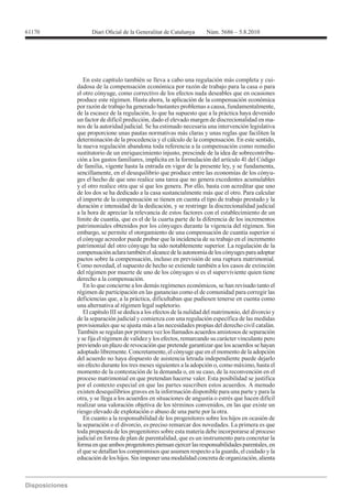 61170




           En este capítulo también se lleva a cabo una regulación más completa y cui-
        dadosa de la compensación económica por razón de trabajo para la casa o para
        el otro cónyuge, como correctivo de los efectos nada deseables que en ocasiones
        produce este régimen. Hasta ahora, la aplicación de la compensación económica
        por razón de trabajo ha generado bastantes problemas a causa, fundamentalmente,
        de la escasez de la regulación, lo que ha supuesto que a la práctica haya devenido
        un factor de difícil predicción, dado el elevado margen de discrecionalidad en ma-
        nos de la autoridad judicial. Se ha estimado necesaria una intervención legislativa
        que proporcione unas pautas normativas más claras y unas reglas que faciliten la
        determinación de la procedencia y el cálculo de la compensación. En este sentido,
        la nueva regulación abandona toda referencia a la compensación como remedio
        sustitutorio de un enriquecimiento injusto, prescinde de la idea de sobrecontribu-
        ción a los gastos familiares, implícita en la formulación del artículo 41 del Código
        de familia, vigente hasta la entrada en vigor de la presente ley, y se fundamenta,
        sencillamente, en el desequilibrio que produce entre las economías de los cónyu-
        ges el hecho de que uno realice una tarea que no genera excedentes acumulables
        y el otro realice otra que sí que los genera. Por ello, basta con acreditar que uno
        de los dos se ha dedicado a la casa sustancialmente más que el otro. Para calcular
        el importe de la compensación se tienen en cuenta el tipo de trabajo prestado y la
        duración e intensidad de la dedicación, y se restringe la discrecionalidad judicial
        a la hora de apreciar la relevancia de estos factores con el establecimiento de un
        límite de cuantía, que es el de la cuarta parte de la diferencia de los incrementos
        patrimoniales obtenidos por los cónyuges durante la vigencia del régimen. Sin
        embargo, se permite el otorgamiento de una compensación de cuantía superior si
        el cónyuge acreedor puede probar que la incidencia de su trabajo en el incremento
        patrimonial del otro cónyuge ha sido notablemente superior. La regulación de la
        compensación aclara también el alcance de la autonomía de los cónyuges para adoptar
        pactos sobre la compensación, incluso en previsión de una ruptura matrimonial.
        Como novedad, el supuesto de hecho se extiende también a los casos de extinción
        del régimen por muerte de uno de los cónyuges si es el superviviente quien tiene
        derecho a la compensación.
           En lo que concierne a los demás regímenes económicos, se han revisado tanto el
        régimen de participación en las ganancias como el de comunidad para corregir las
        deficiencias que, a la práctica, dificultaban que pudiesen tenerse en cuenta como
        una alternativa al régimen legal supletorio.
           El capítulo III se dedica a los efectos de la nulidad del matrimonio, del divorcio y
        de la separación judicial y comienza con una regulación específica de las medidas
        provisionales que se ajusta más a las necesidades propias del derecho civil catalán.
        También se regulan por primera vez los llamados acuerdos amistosos de separación
        y se fija el régimen de validez y los efectos, remarcando su carácter vinculante pero
        previendo un plazo de revocación que pretende garantizar que los acuerdos se hayan
        adoptado libremente. Concretamente, el cónyuge que en el momento de la adopción
        del acuerdo no haya dispuesto de asistencia letrada independiente puede dejarlo
        sin efecto durante los tres meses siguientes a la adopción o, como máximo, hasta el
        momento de la contestación de la demanda o, en su caso, de la reconvención en el
        proceso matrimonial en que pretendan hacerse valer. Esta posibilidad se justifica
        por el contexto especial en que las partes suscriben estos acuerdos. A menudo
        existen desequilibrios graves en la información disponible para una parte y para la
        otra, y se llega a los acuerdos en situaciones de angustia o estrés que hacen difícil
        realizar una valoración objetiva de los términos convenidos, en las que existe un
        riesgo elevado de explotación o abuso de una parte por la otra.
           En cuanto a la responsabilidad de los progenitores sobre los hijos en ocasión de
        la separación o el divorcio, es preciso remarcar dos novedades. La primera es que
        toda propuesta de los progenitores sobre esta materia debe incorporarse al proceso
        judicial en forma de plan de parentalidad, que es un instrumento para concretar la
        forma en que ambos progenitores piensan ejercer las responsabilidades parentales, en
        el que se detallan los compromisos que asumen respecto a la guarda, el cuidado y la
        educación de los hijos. Sin imponer una modalidad concreta de organización, alienta
 