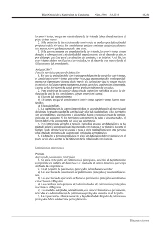 61251




los convivientes, los que no sean titulares de la vivienda deben abandonarla en el
plazo de tres meses.
   2. Si la extinción de las relaciones de convivencia se produce por defunción del
propietario de la vivienda, los convivientes pueden continuar ocupándola durante
seis meses, salvo que hayan pactado otra cosa.
   3. Si la persona muerta era arrendataria de la vivienda, los convivientes tienen
derecho a subrogarse en la titularidad del arrendamiento por el plazo de un año, o
por el tiempo que falte para la expiración del contrato, si es inferior. A tal fin, los
convivientes deben notificarlo al arrendador, en el plazo de tres meses desde el
fallecimiento del arrendatario.

Artículo 240-7
Pensión periódica en caso de defunción
   1. En caso de extinción de la convivencia por defunción de uno de los convivientes,
el conviviente o convivientes que sobrevivan, que eran mantenidos total o parcial-
mente por el premuerto durante el año previo a la defunción y que no tengan medios
económicos suficientes para mantenerse, tienen derecho a una pensión alimentaria,
a cargo de los herederos de aquel, por un período máximo de tres años.
   2. Para establecer la cuantía y duración de la pensión periódica en caso de de-
función de uno de los convivientes, deben tenerse en cuenta:
   a) El coste del mantenimiento.
   b) El tiempo en que el conviviente o convivientes supervivientes fueron man-
tenidos.
   c) El caudal relicto.
   3. La capitalización de la pensión periódica en caso de defunción al interés legal
del dinero no puede exceder de la mitad del valor del caudal relicto si los herederos
son descendientes, ascendientes o colaterales hasta el segundo grado de consan-
guinidad del causante. Si los herederos son menores de edad o discapacitados, el
límite debe ser la quinta parte del valor de la herencia.
   4. No corresponde derecho a pensión periódica en caso de defunción si se ha
pactado así en la constitución del régimen de convivencia, y se pierde si durante el
tiempo fijado el beneficiario se casa o pasa a vivir maritalmente con otra persona
o ha obtenido alimentos de las personas obligadas a prestárselos.
   5. El derecho a pensión periódica en caso de defunción debe reclamarse en el
plazo de un año a contar de la extinción de la relación de convivencia.


DISPOSICIONES ADICIONALES

Primera
Registro de patrimonios protegidos
   1. Se crea el Registro de patrimonios protegidos, adscrito al departamento
competente en materia de derecho civil mediante el centro directivo que tenga
atribuida la competencia.
   2. En el Registro de patrimonios protegidos deben hacerse constar:
   a) Las escrituras de constitución de patrimonios protegidos y sus modificacio-
nes.
   b) Las escrituras de aportación de bienes a patrimonios protegidos constituidos
e inscritos en el Registro.
   c) Los cambios en la persona del administrador de patrimonios protegidos
inscritos en el Registro.
   d) Las medidas adoptadas judicialmente, con carácter transitorio o permanente,
referidas a la administración de patrimonios protegidos inscritos en el Registro.
   3. La organización, el funcionamiento y la publicidad del Registro de patrimonios
protegidos deben establecerse por reglamento.
 