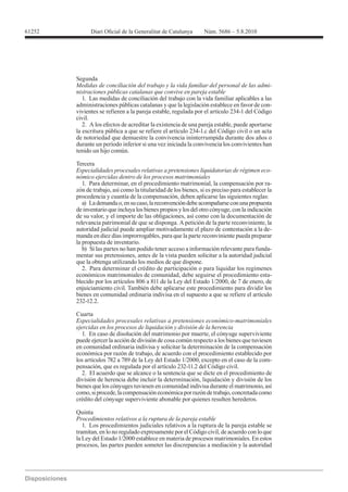 61252




        Segunda
        Medidas de conciliación del trabajo y la vida familiar del personal de las admi-
        nistraciones públicas catalanas que convive en pareja estable
           1. Las medidas de conciliación del trabajo con la vida familiar aplicables a las
        administraciones públicas catalanas y que la legislación establece en favor de con-
        vivientes se refieren a la pareja estable, regulada por el artículo 234-1 del Código
        civil.
           2. A los efectos de acreditar la existencia de una pareja estable, puede aportarse
        la escritura pública a que se refiere el artículo 234-1.c del Código civil o un acta
        de notoriedad que demuestre la convivencia ininterrumpida durante dos años o
        durante un período inferior si una vez iniciada la convivencia los convivientes han
        tenido un hijo común.

        Tercera
        Especialidades procesales relativas a pretensiones liquidatorias de régimen eco-
        nómico ejercidas dentro de los procesos matrimoniales
           1. Para determinar, en el procedimiento matrimonial, la compensación por ra-
        zón de trabajo, así como la titularidad de los bienes, si es preciso para establecer la
        procedencia y cuantía de la compensación, deben aplicarse las siguientes reglas:
           a) La demanda o, en su caso, la reconvención debe acompañarse con una propuesta
        de inventario que incluya los bienes propios y los del otro cónyuge, con la indicación
        de su valor, y el importe de las obligaciones, así como con la documentación de
        relevancia patrimonial de que se disponga. A petición de la parte reconviniente, la
        autoridad judicial puede ampliar motivadamente el plazo de contestación a la de-
        manda en diez días improrrogables, para que la parte reconviniente pueda preparar
        la propuesta de inventario.
           b) Si las partes no han podido tener acceso a información relevante para funda-
        mentar sus pretensiones, antes de la vista pueden solicitar a la autoridad judicial
        que la obtenga utilizando los medios de que dispone.
           2. Para determinar el crédito de participación o para liquidar los regímenes
        económicos matrimoniales de comunidad, debe seguirse el procedimiento esta-

        enjuiciamiento civil. También debe aplicarse este procedimiento para dividir los
        bienes en comunidad ordinaria indivisa en el supuesto a que se refiere el artículo
        232-12.2.

        Cuarta
        Especialidades procesales relativas a pretensiones económico-matrimoniales
        ejercidas en los procesos de liquidación y división de la herencia
           1. En caso de disolución del matrimonio por muerte, el cónyuge superviviente
        puede ejercer la acción de división de cosa común respecto a los bienes que tuviesen
        en comunidad ordinaria indivisa y solicitar la determinación de la compensación
        económica por razón de trabajo, de acuerdo con el procedimiento establecido por
                                                                                           -
        pensación, que es regulada por el artículo 232-11.2 del Código civil.
           2. El acuerdo que se alcance o la sentencia que se dicte en el procedimiento de
        división de herencia debe incluir la determinación, liquidación y división de los
        bienes que los cónyuges tuviesen en comunidad indivisa durante el matrimonio, así
        como, si procede, la compensación económica por razón de trabajo, concretada como
        crédito del cónyuge superviviente abonable por quienes resulten herederos.

        Quinta
        Procedimientos relativos a la ruptura de la pareja estable
           1. Los procedimientos judiciales relativos a la ruptura de la pareja estable se
        tramitan, en lo no regulado expresamente por el Código civil, de acuerdo con lo que
        la Ley del Estado 1/2000 establece en materia de procesos matrimoniales. En estos
        procesos, las partes pueden someter las discrepancias a mediación y la autoridad
 