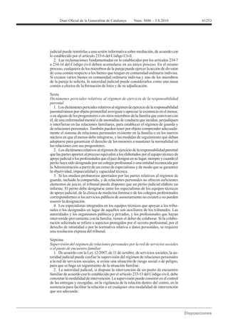 61253




judicial puede remitirlas a una sesión informativa sobre mediación, de acuerdo con
lo establecido por el artículo 233-6 del Código Civil.
   2. Las reclamaciones fundamentadas en lo establecidos por los artículos 234-7
a 234-14 del Código civil deben acumularse en un único proceso. En el mismo
proceso, cualquiera de los miembros de la pareja puede ejercer la acción de división
de cosa común respecto a los bienes que tengan en comunidad ordinaria indivisa.
Si existen varios bienes en comunidad ordinaria indivisa y uno de los miembros
de la pareja lo solicita, la autoridad judicial puede considerarlos como una masa
común a efectos de la formación de lotes y de su adjudicación.

Sexta
Dictámenes periciales relativos al régimen de ejercicio de la responsabilidad
parental
   1. Los dictámenes periciales relativos al régimen de ejercicio de la responsabilidad
parental tienen por objeto primordial averiguar o apreciar la existencia en el menor,
o en alguno de los progenitores o en otros miembros de la familia que convivan con
él, de una enfermedad mental o de anomalías de conducta que incidan, perjudiquen
o interfieran en las relaciones familiares, para establecer el régimen de guarda y
de relaciones personales. También pueden tener por objeto comprender adecuada-
mente el sistema de relaciones personales existente en la familia o en los nuevos
núcleos en que el menor debe integrarse, y las medidas de seguimiento que deban
adoptarse para garantizar el derecho de los menores a mantener la normalidad en
las relaciones con sus progenitores.
   2. Los dictámenes relativos al régimen de ejercicio de la responsabilidad parental
que las partes aporten al proceso equivalen a los elaborados por el equipo técnico de
apoyo judicial o los profesionales que el juez designa en su lugar, siempre y cuando el
perito haya sido designado por un colegio profesional o una entidad reconocida por
la Administración a partir de un censo de especialistas y de modo que se garantice
la objetividad, imparcialidad y capacidad técnica.
   3. Si los medios probatorios aportados por las partes relativos al régimen de
guarda, incluida la compartida, y de relaciones personales no ofrecen suficientes
elementos de juicio, el tribunal puede disponer que un perito judicial elabore un
informe. El perito debe designarse entre los especialistas de los equipos técnicos
de apoyo judicial, de la clínica de medicina forense o de los colegios profesionales
correspondientes si los servicios públicos de asesoramiento no existen o no pueden
asumir la designación.
   4. Los especialistas integrados en los equipos técnicos que apoyan a los tribu-
nales o los designados en lugar de aquellos son auxiliares de los tribunales. Las
autoridades y los organismos públicos y privados, y los profesionales que hayan
intervenido previamente con la familia, tienen el deber de colaborar. Si la colabo-
ración solicitada se refiere a aspectos protegidos por el secreto profesional, por el
derecho de intimidad o por la normativa relativa a datos personales, se requiere
una resolución expresa del tribunal.

Séptima
Supervisión del régimen de relaciones personales por la red de servicios sociales
o el punto de encuentro familiar
   1. De acuerdo con la Ley 12/2007, de 11 de octubre, de servicios sociales, la au-
toridad judicial puede confiar la supervisión del régimen de relaciones personales
a la red de servicios sociales, si existe una situación de riesgo social o de peligro,
para que se haga un seguimiento de la situación familiar.
   2. La autoridad judicial, si dispone la intervención de un punto de encuentro
familiar de acuerdo con lo establecido por el artículo 233-13 del Código civil, debe
concretar la modalidad de intervención. La supervisión puede consistir en el control
de las entregas y recogidas, en la vigilancia de la relación dentro del centro, en la
asistencia para facilitar la relación o en cualquier otra modalidad de intervención
que sea adecuada.
 