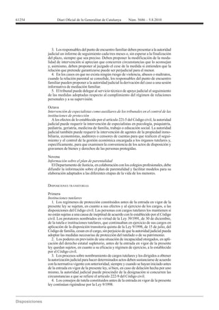 61254




           3. Los responsables del punto de encuentro familiar deben presentar a la autoridad
        judicial un informe de seguimiento cada tres meses o, sin esperar a la finalización
        del plazo, siempre que sea preciso. Deben proponer la modificación de la moda-
        lidad de intervención si aprecian que concurren circunstancias que lo aconsejan
        y, asimismo, deben proponer al juzgado el cese de la medida si entienden que la
        relación que pretende garantizarse puede ser perjudicial para el menor.
           4. En los casos en que no exista ningún riesgo de violencia, abusos o maltratos,
        cuando la relación parental se consolide, los responsables del punto de encuentro
        familiar pueden proponer a la autoridad judicial la derivación del caso a una sesión
        informativa de mediación familiar.
           5. El tribunal puede delegar al servicio técnico de apoyo judicial el seguimiento
        de las medidas adoptadas respecto al cumplimiento del régimen de relaciones
        personales y a su supervisión.

        Octava
        Intervención de especialistas como auxiliares de los tribunales en el control de las
        instituciones de protección
           A los efectos de lo establecido por el artículo 221-5 del Código civil, la autoridad
        judicial puede requerir la intervención de especialistas en psicología, psiquiatría,
        pediatría, geriatría, medicina de familia, trabajo o educación social. La autoridad
        judicial también puede requerir la intervención de agentes de la propiedad inmo-
        biliaria, economistas, auditores o censores de cuentas para que realicen el segui-
        miento y el control de la gestión económica encargada a los órganos tutelares y,
        específicamente, para que examinen la conveniencia de los actos de disposición y
        gravamen de bienes y derechos de las personas protegidas.

        Novena
        Información sobre el plan de parentalidad
           El Departamento de Justicia, en colaboración con los colegios profesionales, debe
        difundir la información sobre el plan de parentalidad y facilitar modelos para su
        elaboración adaptados a las diferentes etapas de la vida de los menores.


        DISPOSICIONES TRANSITORIAS

        Primera
        Instituciones tutelares
          1. Los regímenes de protección constituidos antes de la entrada en vigor de la
        presente ley se sujetan, en cuanto a sus efectos y al ejercicio de los cargos, a las
        disposiciones del Código civil. Las personas con cargos tutelares los mantienen si
        no están sujetas a una causa de ineptitud de acuerdo con lo establecido por el Código
        civil. Los protutores nombrados en virtud de la Ley 39/1991, de 30 de diciembre,
        de la tutela e instituciones tutelares, que continuaban en ejercicio de sus cargos en

        Código de familia, cesan en el cargo, sin perjuicio de que la autoridad judicial pueda
        adoptar las medidas necesarias de protección del tutelado o de su patrimonio.
           2. Los poderes en previsión de una situación de incapacidad otorgados, en apli-
        cación del derecho estatal supletorio, antes de la entrada en vigor de la presente
        ley quedan sujetos, en cuanto a su eficacia y régimen de ejercicio, a lo establecido
        por el Código civil.
           3. Los procesos sobre nombramiento de cargos tutelares y los dirigidos a obtener
        la autorización judicial para hacer determinados actos deben sustanciarse de acuerdo
        con la normativa vigente con anterioridad, siempre y cuando se hayan iniciado antes
        de la entrada en vigor de la presente ley, si bien, en caso de delación hecha por uno
        mismo, la autoridad judicial puede prescindir de la designación si concurren las
        circunstancias a que se refiere el artículo 222-9 del Código civil.
           4. Los consejos de tutela constituidos antes de la entrada en vigor de la presente
 