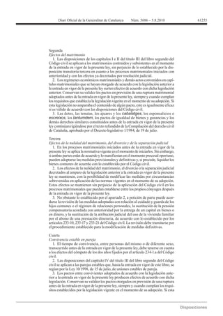 61255




Segunda
Efectos del matrimonio
   1. Las disposiciones de los capítulos I e II del título III del libro segundo del
Código civil se aplican a los matrimonios contraídos y subsistentes en el momento
de la entrada en vigor de la presente ley, sin perjuicio de lo establecido por la dis-
posición transitoria tercera en cuanto a los procesos matrimoniales iniciados con
anterioridad y con los efectos ya decretados por resolución judicial.
   2. Los regímenes económicos matrimoniales y demás actos convenidos en capí-
tulos matrimoniales que se hayan otorgado de acuerdo con la legislación anterior a
la entrada en vigor de la presente ley surten efectos de acuerdo con dicha legislación
anterior. Conservan su validez los pactos en previsión de una ruptura matrimonial
adoptados antes de la entrada en vigor de la presente ley, siempre y cuando cumplan
los requisitos que establecía la legislación vigente en el momento de su adopción. Si
esta legislación no amparaba el contenido de algún pacto, este es igualmente eficaz
si es válido de acuerdo con las disposiciones del Código civil.
   3. Las dotes, las tenutas, los ajuares y los cabalatges, los esponsalicios o
escreixos, los tantumdem, los pactos de igualdad de bienes y ganancias y los
demás derechos similares constituidos antes de la entrada en vigor de la presente
ley continúan rigiéndose por el texto refundido de la Compilación del derecho civil


Tercera
Efectos de la nulidad del matrimonio, del divorcio y de la separación judicial
   1. En los procesos matrimoniales iniciados antes de la entrada en vigor de la
presente ley se aplica la normativa vigente en el momento de iniciarlos. Sin embargo,
si ambas partes están de acuerdo y lo manifiestan en el momento procesal oportuno,
pueden adoptarse las medidas provisionales y definitivas y, si procede, liquidar los
bienes comunes de acuerdo con lo establecido por el Código civil.
   2. Los efectos de la nulidad del matrimonio, el divorcio o la separación judicial
decretados al amparo de la legislación anterior a la entrada en vigor de la presente
ley se mantienen, con la posibilidad de modificar las medidas por circunstancias
sobrevenidas en aplicación de las normas vigentes en el momento de su adopción.
Estos efectos se mantienen sin perjuicio de la aplicación del Código civil en los
procesos matrimoniales que puedan entablarse entre los propios cónyuges después
de la entrada en vigor de la presente ley.
   3. No obstante lo establecido por el apartado 2, a petición de parte puede acor-
darse la revisión de las medidas adoptadas con relación al cuidado y guarda de los
hijos comunes o el régimen de relaciones personales, la sustitución de la pensión
compensatoria acordada con anterioridad por la entrega de un capital en bienes o
en dinero, y la sustitución de la atribución judicial del uso de la vivienda familiar
por el abono de una prestación dineraria, de acuerdo con lo establecido por los
artículos 233-10, 233-17 y 233-21 del Código civil. La revisión debe tramitarse por
el procedimiento establecido para la modificación de medidas definitivas.

Cuarta
Convivencia estable en pareja
   1. El tiempo de convivencia, entre personas del mismo o de diferente sexo,
transcurrido antes de la entrada en vigor de la presente ley, debe tenerse en cuenta
a los efectos del cómputo de los dos años fijados por el artículo 234-1.a del Código
civil.
   2. Las disposiciones del capítulo IV del título III del libro segundo del Código
civil se aplican a las parejas estables que, hasta la entrada en vigor de este libro, se

   3. Los pactos entre convivientes adoptados de acuerdo con la legislación ante-
rior a la entrada en vigor de la presente ley producen efectos de acuerdo con dicha
legislación. Conservan su validez los pactos otorgados en previsión de una ruptura
antes de la entrada en vigor de la presente ley, siempre y cuando cumplan los requi-
sitos establecidos por la legislación vigente en el momento de su adopción. Si esta
 