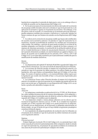 61256




        legislación no amparaba el contenido de algún pacto, este es sin embargo eficaz si
        es válido de acuerdo con las disposiciones del Código civil.
          4. En los procesos para el reconocimiento de efectos derivados de la extinción
        de una pareja estable iniciados antes de la entrada en vigor de la presente ley es de
        aplicación la normativa vigente en el momento de iniciarlos. Sin embargo, si las
        dos partes están de acuerdo y lo manifiestan en el momento procesal oportuno,
        pueden adoptarse medidas provisionales y definitivas y, si procede, liquidar los
        bienes comunes de que son titulares de acuerdo con las disposiciones del Código
        civil.
          5. Los efectos de la extinción de una pareja estable que hayan sido establecidos
        de acuerdo con la normativa anterior a la entrada en vigor de la presente ley se
        mantienen, incluida la posibilidad de modificar las medidas por circunstancias
        sobrevenidas. Sin embargo, a petición de parte puede acordarse la revisión de las
        medidas adoptadas con relación al cuidado y guarda de los hijos comunes o el
        régimen de relaciones personales, la sustitución de la atribución judicial del uso
        de la vivienda familiar por el abono de una prestación dineraria, y la sustitución
        de la pensión alimentaria acordada con anterioridad por un capital en bienes o en

        Código civil. La revisión debe tramitarse por el procedimiento establecido para la
        modificación de medidas definitivas.

        Quinta
        Filiación
           1. Las disposiciones del capítulo IV del título III del libro segundo del Código civil
        tienen efectos retroactivos, sea cual sea la fecha de determinación de la filiación.
           2. Las acciones de filiación nacidas al amparo de la legislación anterior a la
        entrada en vigor de la presente ley deben ajustarse a los plazos fijados por dicha
        legislación, salvo que el plazo correspondiente fijado por el Código civil sea más
        largo. En cuanto al régimen jurídico y a la transmisibilidad, deben regirse por
        la legislación que resulte más favorable al hijo o a las personas legitimadas para
        ejercer la acción.
           3. Las sentencias firmes sobre filiación dictadas al amparo de la legislación
        anterior a la entrada en vigor de la presente ley no impiden que pueda ejercerse de
        nuevo una acción que se fundamente en una disposición del Código civil o en un
        hecho o prueba solo admisible al amparo de este.

        Sexta
        Adopción
           1. Las adopciones constituidas en aplicación de la Ley 37/1991, de 30 de diciem-
        bre, sobre medidas de protección de los menores desamparados y de la adopción, y
        las adopciones plenas constituidas antes de dicha ley surten los efectos que el libro
        segundo del Código civil establece para la adopción.
           2. Las adopciones simples o menos plenas subsisten con los efectos que les
        reconocía la legislación anterior a la Ley 37/1991. Si se cumplen los requisitos
        exigidos por el libro segundo del Código civil, puede promoverse la adopción,
        de acuerdo con sus disposiciones, de las personas ya adoptadas anteriormente en
        forma simple, sin que el hecho de que no haya habido acogimiento preadoptivo
        constituya obstáculo alguno.
           3. Los expedientes de adopción pendientes de resolución ante los tribunales en
        el momento de la entrada en vigor de la presente ley deben tramitarse de acuerdo
        con la legislación anterior.

        Séptima
        Potestad parental
          El plazo fijado por el artículo 236-6.2 del Código civil, si se pretende hacer valer
        como causa de privación de la potestad parental, debe computarse desde la entrada
        en vigor de la presente ley, sin perjuicio de que pueda acreditarse la existencia de
        una causa de privación de la potestad por cualquier otro medio.
 