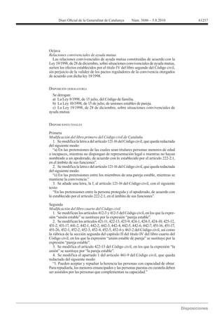 61257




Octava
Relaciones convivenciales de ayuda mutua
  Las relaciones convivenciales de ayuda mutua constituidas de acuerdo con la

surten los efectos establecidos por el título IV del libro segundo del Código civil,
sin perjuicio de la validez de los pactos reguladores de la convivencia otorgados



DISPOSICIÓN DEROGATORIA
  Se derogan:



ayuda mutua.


DISPOSICIONES FINALES

Primera

   1. Se modifica la letra a del artículo 121-16 del Código civil, que queda redactada
del siguiente modo:
   “a) En las pretensiones de las cuales sean titulares personas menores de edad
o incapaces, mientras no dispongan de representación legal o mientras no hayan
nombrado a un apoderado, de acuerdo con lo establecido por el artículo 222-2.1,
en el ámbito de sus funciones”.
   2. Se modifica la letra c del artículo 121-16 del Código civil, que queda redactada
del siguiente modo:
   “c) En las pretensiones entre los miembros de una pareja estable, mientras se
mantiene la convivencia.”
   3. Se añade una letra, la f, al artículo 121-16 del Código civil, con el siguiente
texto:
   “En las pretensiones entre la persona protegida y el apoderado, de acuerdo con
lo establecido por el artículo 222-2.1, en el ámbito de sus funciones”.

Segunda

   1. Se modifican los artículos 412-3 y 412-5 del Código civil, en los que la expre-
sión “unión estable” se sustituye por la expresión “pareja estable”.
   2. Se modifican los artículos 421-11, 422-13, 423-9, 424-1, 424-5, 424-10, 425-12,
431-2, 431-17, 441-2, 442-1, 442-2, 442-3, 442-4, 442-5, 442-6, 442-7, 451-16, 451-17,
451-26, 452-1, 452-2, 452-3, 452-4, 452-5, 452-6 y 463-2 del Código civil, así como
la rúbrica de la sección segunda del capítulo II del título IV del libro cuarto del
Código civil, en los que la expresión “unión estable de pareja” se sustituye por la
expresión “pareja estable”.
   3. Se modifica el artículo 422-13 del Código civil, en los que la expresión “la
unión” se sustituye por “la pareja estable”.
   4. Se modifica el apartado 1 del artículo 461-9 del Código civil, que queda
redactado del siguiente modo:
   “1. Pueden aceptar y repudiar la herencia las personas con capacidad de obrar.
Para repudiarla, los menores emancipados y las personas puestas en curatela deben
ser asistidos por las personas que complementan su capacidad.”
 