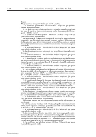 Tercera

   1. Se modifica el apartado 4 del artículo 531-9 del Código civil, que queda re-
dactado del siguiente modo:
   “4. Las donaciones por razón de matrimonio y entre cónyuges y las donaciones
por causa de muerte se rigen, respectivamente, por las disposiciones del libro se-
gundo y del libro cuarto.”
   2. Se modifica la letra d del apartado 1 del artículo 531-15 del Código civil, que
queda redactada del siguiente modo:
   “d) La ingratitud de los donatarios. Son causas de ingratitud los actos penalmente
condenables que el donatario haga contra la persona o los bienes del donante, de
los hijos, del cónyuge o del otro miembro de la pareja estable, así como, en general,
los que representan una conducta con relación a las mismas personas no aceptada
socialmente.”
   3. Se modifica el apartado 2 del artículo 531-15 del Código civil, que queda
redactado del siguiente modo:
   “2. Las donaciones onerosas únicamente son revocables por incumplimiento
de cargas.”
   4. Se modifica el apartado 1 del artículo 531-19 del Código civil, que queda
redactado del siguiente modo:
   “1. El donante puede establecer, a plazo o condicionalmente, que los bienes re-
viertan en el propio donante, en el cónyuge, en el otro miembro de la pareja estable
o en sus herederos. La reversión que depende de la simple voluntad de los donantes
se entiende que es condicional.”
   5. Se modifica el apartado 6 del artículo 531-19 del Código civil, que queda
redactado del siguiente modo:
   “6. Las reversiones establecidas a favor del donante, del cónyuge, del otro miembro
de la pareja estable o de sus herederos, en todo lo que no establece el presente artí-
culo, se rigen por el artículo 431-27, y las establecidas a favor de terceras personas,
por los preceptos relativos a los fideicomisos.”
   6. Se modifica el apartado 3 del artículo 531-20 del Código civil, que queda
redactado del siguiente modo:
   “3. El ejercicio de la facultad de disponer, si se ha condicionado al estado de
necesidad del donante, de su familia o del otro miembro de la pareja estable, o a la
autorización o el consentimiento de personas determinadas, debe atenerse a lo que con
relación a estos casos se establece para el usufructo con facultad de disponer.”
   7. Se modifica el apartado 2 del artículo 531-21 del Código civil, que queda
redactado del siguiente modo:
   “2. Las donaciones efectuadas con gravámenes, cargas o modos a personas en
potestad parental o puestas en tutela u otro régimen de protección deben ser aceptadas
con la intervención o asistencia de las personas que establece el libro segundo.”

civil, que quedan redactadas del siguiente modo:
   “b) Contra el cónyuge o el otro miembro de la pareja estable, mientras dura la
convivencia.
   “c) Entre las personas vinculadas por la potestad de los padres o por una institución
tutelar, o entre la persona asistida y el apoderado, de acuerdo con lo establecido por
el artículo 222-2.1, en el ámbito de sus funciones.”
   9. Se modifica el apartado 6 del artículo 552-11 del Código civil, que queda
redactado del siguiente modo:
   “6. Las comunidades ordinarias que existen entre los cónyuges, en los proce-
dimientos de separación, divorcio o nulidad matrimonial, pueden dividirse consi-
derando como una sola división la totalidad o una parte de los bienes sometidos a
este régimen, de acuerdo con el artículo 232-12. Se aplica el mismo criterio en los
casos de separación de hecho y de ruptura de una pareja estable.”
   10. Se modifica el apartado 1 del artículo 561-14 del Código civil, que queda
redactado del siguiente modo:
 
