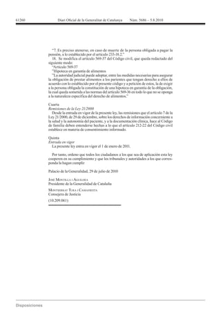 61260




          “7. Es preciso atenerse, en caso de muerte de la persona obligada a pagar la


        siguiente modo:
           “Artículo 569-37
           ”Hipoteca en garantía de alimentos
           ”La autoridad judicial puede adoptar, entre las medidas necesarias para asegurar
        la obligación de prestar alimentos a los parientes que tengan derecho a ellos de
        acuerdo con lo establecido por el presente código y a petición de estos, la de exigir
        a la persona obligada la constitución de una hipoteca en garantía de la obligación,
        la cual queda sometida a las normas del artículo 569-36 en todo lo que no se oponga
        a la naturaleza específica del derecho de alimentos.”

        Cuarta

           Desde la entrada en vigor de la presente ley, las remisiones que el artículo 7 de la
        Ley 21/2000, de 29 de diciembre, sobre los derechos de información concerniente a
        la salud y la autonomía del paciente, y a la documentación clínica, hace al Código
        de familia deben entenderse hechas a lo que el artículo 212-22 del Código civil
        establece en materia de consentimiento informado.

        Quinta
        Entrada en vigor
          La presente ley entra en vigor el 1 de enero de 2011.

          Por tanto, ordeno que todos los ciudadanos a los que sea de aplicación esta ley
        cooperen en su cumplimiento y que los tribunales y autoridades a los que corres-
        ponda la hagan cumplir

        Palacio de la Generalidad, 29 de julio de 2010

        JOSÉ MONTILLA I AGUILERA
        Presidente de la Generalidad de Cataluña
        MONTSERRAT TURA I CAMAFREITA
        Consejera de Justicia
        (10.209.061)
 