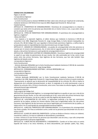 CODIGO CIVIL COLOMBIANO
Página 11 de 618
<Jurisprudencia Vigencia>
Corte Constitucional
- La Corte Constitucional se declaró INHIBIDA de fallar sobre este artículo por ineptitud de la demanda,
mediante Sentencia C-507-04 de 25 de mayo de 2004, Magistrado Ponente Dr. Manuel José
Cepeda Espinosa.
ARTICULO 35. <PARENTESCO DE CONSANGUINIDAD>. Parentesco de consanguinidad es la relación o
conexión que existe entre las personas que descienden de un mismo tronco o raíz, o que están unidas
por los vínculos de la sangre.
ARTICULO 36. <TIPOS DE PARENTESCO POR CONSANGUINIDAD>. El parentesco de consanguinidad es
legítimo o ilegítimo*.
<Notas del Editor>
- Con respecto a la expresión ilegítimo, el editor destaca que mediante la Sentencia C-595-96 de
noviembre 6 de 1996. Magistrado Ponente Dr. Jorge Arango Mejía, la Corte declaró inexequibles los
artículos 39 y 48 del Código Civil, que regulaban el denominado parentesco ilegítimo, y ratifica toda la
jurisprudencia sobre la imposibilidad de trato discriminatorio por el origen familiar.
ARTICULO 37. <GRADOS DE CONSANGUINIDAD>. Los grados de consanguinidad entre dos personas se
cuentan por el número de generaciones. Así, el nieto está en segundo grado de consanguinidad con el
abuelo, y dos primos hermanos en cuarto grado de consanguinidad entre sí.
ARTICULO 38. <PARENTESCO LEGÍTIMO DE CONSANGUINIDAD>. Parentesco legítimo de consanguinidad
es aquél en que todas las generaciones de que resulta, han sido autorizadas por la ley; como el que
existe entre dos primos hermanos, hijos legítimos de dos hermanos, que han sido también hijos
legítimos del abuelo común.
<Jurisprudencia Vigencia>
Corte Constitucional
- Artículo declarado EXEQUIBLE por la Corte Constitucional mediante Sentencia C-595-96 de noviembre
6 de 1996. Magistrado Ponente Dr. Jorge Arango Mejía.
ARTICULO 39. <CONSANGUINIDAD ILEGITIMA>. <Artículo INEXEQUIBLE, ver
Jurisprudencia Vigencia>
<Jurisprudencia Vigencia>
Corte Constitucional
- Artículo declarado INEXEQUIBLE por la Corte Constitucional mediante Sentencia C-595-96 de
noviembre 6 de 1996. Magistrado Ponente Dr. Jorge Arango Mejía. Aclara la Corte en la parte resolutiva:
"Expresamente se advierte que la declaración de inexequibilidad de los artículos 39 y 48 no implica la
desaparición de la afinidad extramatrimonial, es decir, la originada en la unión permanente a que se
refieren los artículos 126 y 179 de la Constitución, entre otros. Para todos los efectos legales, la afinidad
extramatrimonial sigue existiendo".
<Legislación Anterior>
Texto original del Código Civil:
ARTICULO 39. Consanguinidad ilegítima. La consanguinidad ilegítima es aquella en que una o más de las
generaciones de que resulta, no han sido autorizadas por la ley; como entre dos primos hermanos hijos
legítimos de dos hermanos, uno de los cuales ha sido hijo ilegítimo del abuelo común.
ARTICULO 40. <LEGITIMACION DE LOS HIJOS>. La legitimidad conferida a los hijos por matrimonio
posterior de los padres, produce los mismos efectos civiles que la legitimidad nativa. Así, dos primos
hermanos, hijos legítimos de dos hermanos que fueron legitimados por el matrimonio de sus padres, se
hallan entre sí en el cuarto grado de consanguinidad transversal legítima.
ARTICULO 41. <LINEA DEL PARENTESCO POR CONSANGUINIDAD>. En el parentesco de consanguinidad
hay líneas y grados. Por línea se entiende la serie y orden de las personas que descienden de una raíz o
tronco común.
ARTICULO 42. <CLASES DE LINEAS DEL PARENTESCO>. La línea se divide en directa o recta y en colateral,
transversal u oblicua, y la recta se subdivide en descendiente y ascendiente.
La línea o directa es la que forman las personas que descienden unas de otras, o que sólo comprende
personas generantes y personas engendradas.
ARTICULO 43. <LINEAS RECTAS DESCENDENTES Y ASCENDENTES>. Cuando en la línea recta se cuenta
bajando del tronco a los otros miembros, se llama descendiente, por ejemplo: padre, hijo, nieto,
 