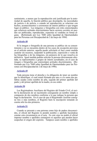 sentimiento, a menos que la reproducción esté justificada por la noto-
riedad de aquella, la función pública que desempeñe, las necesidades
de justicia o de policía, o cuando tal reproducción se relacione con
hechos, acontecimientos o ceremonias de interés público o que tengan
lugar en público. Las imágenes y fotografías con roles estereotipados
que refuercen actitudes discriminantes hacia sectores sociales no pue-
den ser publicadas, reproducidas, expuestas ni vendidas en forma al-
guna. (Reformado por Ley 7600 sobre Igualdad de Oportunidades
para las Personas con Discapacidad de 2 de mayo de 1996)
Artículo 48
Si la imagen o fotografía de una persona se publica sin su consen-
timiento y no se encuentra dentro de los casos de excepción previstos
en el artículo anterior, aquella puede solicitarle al Juez como medida
cautelar sin recursos, suspender la publicación, exposición o venta de
las fotografías o de las imágenes, sin perjuicio de lo que resuelva en
definitiva. Igual medida podrán solicitar la persona directamente afec-
tada, su representantes o grupos de interés acreditados, en el caso de
imagen o fotografías que estereotipen actitudes discriminantes. (Re-
formado por Ley 7600 sobre Igualdad de Oportunidades para las Per-
sonas con Discapacidad de 2 de mayo de 1996).
Artículo 49
Toda persona tiene el derecho y la obligación de tener un nombre
que la identifique, el cual estará formado por uno o a lo sumo dos pa-
labras usadas como nombre de pila, seguida del primer apellido del
padre y del primer apellido de la madre, en ese orden.
Artículo 50
Los Registradores Auxiliares del Registro del Estado Civil, al reci-
bir la declaración de un nacimiento consignarán un nombre simple o
compuesto de dos nombres conforme a lo que indique la persona que
haga la declaración. En el caso de que el Registrador Auxiliar consig-
ne tres o más nombres, el Registro hará la inscripción tomando en
cuenta sólo los dos primeros.
Artículo 51
Cuando se presente a una persona como hijo de padres desconoci-
dos, el oficial del Registro le pondrá nombre y apellido haciéndose
constar esta circunstancia en el acta. En este caso no podrá el oficial
imponer nombre o apellidos extranjeros ni aquellos que pueden hacer
sospechar el origen del expósito. Tampoco usará nombre o apellidos
 