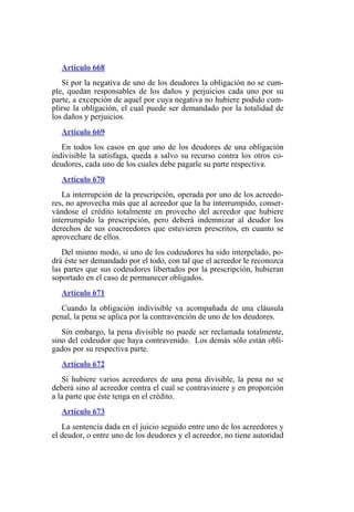 Artículo 668
Si por la negativa de uno de los deudores la obligación no se cum-
ple, quedan responsables de los daños y perjuicios cada uno por su
parte, a excepción de aquel por cuya negativa no hubiere podido cum-
plirse la obligación, el cual puede ser demandado por la totalidad de
los daños y perjuicios.
Artículo 669
En todos los casos en que uno de los deudores de una obligación
indivisible la satisfaga, queda a salvo su recurso contra los otros co-
deudores, cada uno de los cuales debe pagarle su parte respectiva.
Artículo 670
La interrupción de la prescripción, operada por uno de los acreedo-
res, no aprovecha más que al acreedor que la ha interrumpido, conser-
vándose el crédito totalmente en provecho del acreedor que hubiere
interrumpido la prescripción, pero deberá indemnizar al deudor los
derechos de sus coacreedores que estuvieren prescritos, en cuanto se
aprovechare de ellos.
Del mismo modo, si uno de los codeudores ha sido interpelado, po-
drá éste ser demandado por el todo, con tal que el acreedor le reconozca
las partes que sus codeudores libertados por la prescripción, hubieran
soportado en el caso de permanecer obligados.
Artículo 671
Cuando la obligación indivisible va acompañada de una cláusula
penal, la pena se aplica por la contravención de uno de los deudores.
Sin embargo, la pena divisible no puede ser reclamada totalmente,
sino del codeudor que haya contravenido. Los demás sólo están obli-
gados por su respectiva parte.
Artículo 672
Si hubiere varios acreedores de una pena divisible, la pena no se
deberá sino al acreedor contra el cual se contraviniere y en proporción
a la parte que éste tenga en el crédito.
Artículo 673
La sentencia dada en el juicio seguido entre uno de los acreedores y
el deudor, o entre uno de los deudores y el acreedor, no tiene autoridad
 