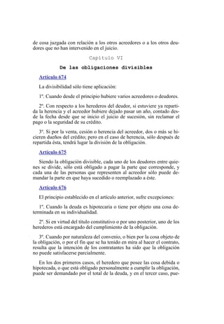 de cosa juzgada con relación a los otros acreedores o a los otros deu-
dores que no han intervenido en el juicio.
Capítulo VI
De las obligaciones divisibles
Artículo 674
La divisibilidad sólo tiene aplicación:
1º. Cuando desde el principio hubiere varios acreedores o deudores.
2º. Con respecto a los herederos del deudor, si estuviere ya reparti-
da la herencia y el acreedor hubiere dejado pasar un año, contado des-
de la fecha desde que se inicio el juicio de sucesión, sin reclamar el
pago o la seguridad de su crédito.
3º. Si por la venta, cesión o herencia del acreedor, dos o más se hi-
cieren dueños del crédito; pero en el caso de herencia, sólo después de
repartida ésta, tendrá lugar la división de la obligación.
Artículo 675
Siendo la obligación divisible, cada uno de los deudores entre quie-
nes se divide, sólo está obligado a pagar la parte que corresponde, y
cada una de las personas que representen al acreedor sólo puede de-
mandar la parte en que haya sucedido o reemplazado a éste.
Artículo 676
El principio establecido en el artículo anterior, sufre excepciones:
1º. Cuando la deuda es hipotecaria o tiene por objeto una cosa de-
terminada en su individualidad.
2º. Si en virtud del título constitutivo o por uno posterior, uno de los
herederos está encargado del cumplimiento de la obligación.
3º. Cuando por naturaleza del convenio, o bien por la cosa objeto de
la obligación, o por el fin que se ha tenido en mira al hacer el contrato,
resulta que la intención de los contratantes ha sido que la obligación
no puede satisfacerse parcialmente.
En los dos primeros casos, el heredero que posee las cosa debida o
hipotecada, o que está obligado personalmente a cumplir la obligación,
puede ser demandado por el total de la deuda, y en el tercer caso, pue-
 