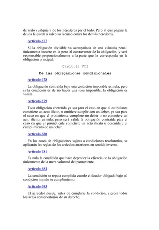 de serlo cualquiera de los herederos por el todo. Pero al que pagare la
deuda le queda a salvo su recurso contra los demás herederos.
Artículo 677
Si la obligación divisible va acompañada de una cláusula penal,
únicamente incurre en la pena el contraventor de la obligación, y será
responsable proporcionalmente a la parte que le corresponda en la
obligación principal.
Capítulo VII
De las obligaciones condicionales
Artículo 678
La obligación contraída bajo una condición imposible es nula, pero
si la condición es de no hacer una cosa imposible, la obligación es
válida.
Artículo 679
Toda obligación contraída ya sea para el caso en que el estipulante
cometiere un acto ilícito, u omitiere cumplir con un deber, ya sea para
el caso en que el prometiente cumpliere un deber o no cometiere un
acto ilícito, es nula; pero será valida la obligación contraída para el
caso en que el prometiente cometiere un acto ilícito o descuidare el
cumplimiento de un deber.
Artículo 680
En los casos de obligaciones sujetas a condiciones resolutorias, se
aplicarán las reglas de los artículos anteriores en sentido inverso.
Artículo 681
Es nula la condición que hace depender la eficacia de la obligación
únicamente de la mera voluntad del prometiente.
Artículo 682
La condición se reputa cumplida cuando el deudor obligado bajo tal
condición impide su cumplimiento.
Artículo 683
El acreedor puede, antes de cumplirse la condición, ejercer todos
los actos conservatorios de su derecho.
 