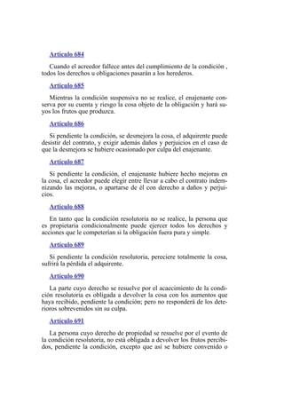 Artículo 684
Cuando el acreedor fallece antes del cumplimiento de la condición ,
todos los derechos u obligaciones pasarán a los herederos.
Artículo 685
Mientras la condición suspensiva no se realice, el enajenante con-
serva por su cuenta y riesgo la cosa objeto de la obligación y hará su-
yos los frutos que produzca.
Artículo 686
Si pendiente la condición, se desmejora la cosa, el adquirente puede
desistir del contrato, y exigir además daños y perjuicios en el caso de
que la desmejora se hubiere ocasionado por culpa del enajenante.
Artículo 687
Si pendiente la condición, el enajenante hubiere hecho mejoras en
la cosa, el acreedor puede elegir entre llevar a cabo el contrato indem-
nizando las mejoras, o apartarse de él con derecho a daños y perjui-
cios.
Artículo 688
En tanto que la condición resolutoria no se realice, la persona que
es propietaria condicionalmente puede ejercer todos los derechos y
acciones que le competerían si la obligación fuera pura y simple.
Artículo 689
Si pendiente la condición resolutoria, pereciere totalmente la cosa,
sufrirá la pérdida el adquirente.
Artículo 690
La parte cuyo derecho se resuelve por el acaecimiento de la condi-
ción resolutoria es obligada a devolver la cosa con los aumentos que
haya recibido, pendiente la condición; pero no responderá de los dete-
rioros sobrevenidos sin su culpa.
Artículo 691
La persona cuyo derecho de propiedad se resuelve por el evento de
la condición resolutoria, no está obligada a devolver los frutos percibi-
dos, pendiente la condición, excepto que así se hubiere convenido o
 