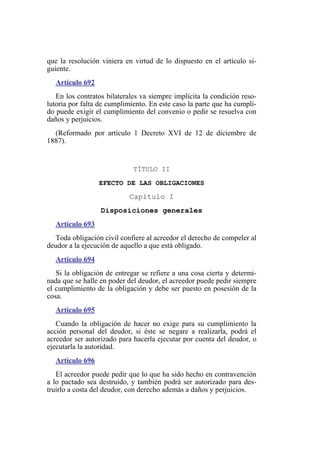 que la resolución viniera en virtud de lo dispuesto en el artículo si-
guiente.
Artículo 692
En los contratos bilaterales va siempre implícita la condición reso-
lutoria por falta de cumplimiento. En este caso la parte que ha cumpli-
do puede exigir el cumplimiento del convenio o pedir se resuelva con
daños y perjuicios.
(Reformado por artículo 1 Decreto XVI de 12 de diciembre de
1887).
TÍTULO II
EFECTO DE LAS OBLIGACIONES
Capítulo I
Disposiciones generales
Artículo 693
Toda obligación civil confiere al acreedor el derecho de compeler al
deudor a la ejecución de aquello a que está obligado.
Artículo 694
Si la obligación de entregar se refiere a una cosa cierta y determi-
nada que se halle en poder del deudor, el acreedor puede pedir siempre
el cumplimiento de la obligación y debe ser puesto en posesión de la
cosa.
Artículo 695
Cuando la obligación de hacer no exige para su cumplimiento la
acción personal del deudor, si éste se negare a realizarla, podrá el
acreedor ser autorizado para hacerla ejecutar por cuenta del deudor, o
ejecutarla la autoridad.
Artículo 696
El acreedor puede pedir que lo que ha sido hecho en contravención
a lo pactado sea destruido, y también podrá ser autorizado para des-
truirlo a costa del deudor, con derecho además a daños y perjuicios.
 