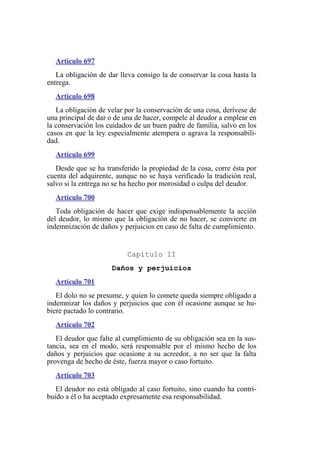 Artículo 697
La obligación de dar lleva consigo la de conservar la cosa hasta la
entrega.
Artículo 698
La obligación de velar por la conservación de una cosa, derívese de
una principal de dar o de una de hacer, compele al deudor a emplear en
la conservación los cuidados de un buen padre de familia, salvo en los
casos en que la ley especialmente atempera o agrava la responsabili-
dad.
Artículo 699
Desde que se ha transferido la propiedad de la cosa, corre ésta por
cuenta del adquirente, aunque no se haya verificado la tradición real,
salvo si la entrega no se ha hecho por morosidad o culpa del deudor.
Artículo 700
Toda obligación de hacer que exige indispensablemente la acción
del deudor, lo mismo que la obligación de no hacer, se convierte en
indemnización de daños y perjuicios en caso de falta de cumplimiento.
Capítulo II
Daños y perjuicios
Artículo 701
El dolo no se presume, y quien lo comete queda siempre obligado a
indemnizar los daños y perjuicios que con él ocasione aunque se hu-
biere pactado lo contrario.
Artículo 702
El deudor que falte al cumplimiento de su obligación sea en la sus-
tancia, sea en el modo, será responsable por el mismo hecho de los
daños y perjuicios que ocasione a su acreedor, a no ser que la falta
provenga de hecho de éste, fuerza mayor o caso fortuito.
Artículo 703
El deudor no está obligado al caso fortuito, sino cuando ha contri-
buido a él o ha aceptado expresamente esa responsabilidad.
 