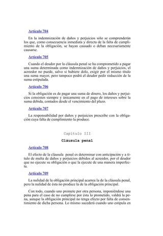 Artículo 704
En la indemnización de daños y perjuicios sólo se comprenderán
los que, como consecuencia inmediata y directa de la falta de cumpli-
miento de la obligación, se hayan causado o deban necesariamente
causarse.
Artículo 705
Cuando el deudor por la cláusula penal se ha comprometido a pagar
una suma determinada como indemnización de daños y perjuicios, el
acreedor no puede, salvo si hubiere dolo, exigir por el mismo título
una suma mayor, pero tampoco podrá el deudor pedir reducción de la
suma estipulada.
Artículo 706
Si la obligación es de pagar una suma de dinero, los daños y perjui-
cios consisten siempre y únicamente en el pago de intereses sobre la
suma debida, contados desde el vencimiento del plazo.
Artículo 707
La responsabilidad por daños y perjuicios prescribe con la obliga-
ción cuya falta de cumplimiento la produce.
Capítulo III
Cláusula penal
Artículo 708
El efecto de la cláusula penal es determinar con anticipación y a tí-
tulo de multa de daños y perjuicios debidos al acreedor, por el deudor
que no ejecute su obligación o que la ejecute de una manera imperfec-
ta.
Artículo 709
La nulidad de la obligación principal acarrea la de la cláusula penal,
pero la nulidad de ésta no produce la de la obligación principal.
Con todo, cuando uno promete por otra persona, imponiéndose una
pena para el caso de no cumplirse por ésta lo prometido, valdrá la pe-
na, aunque la obligación principal no tenga efecto por falta de consen-
timiento de dicha persona. Lo mismo sucederá cuando uno estipula en
 