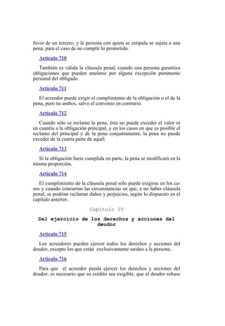 favor de un tercero, y la persona con quien se estipula se sujeta a una
pena, para el caso de no cumplir lo prometido.
Artículo 710
También es válida la cláusula penal, cuando una persona garantiza
obligaciones que pueden anularse por alguna excepción puramente
personal del obligado.
Artículo 711
El acreedor puede exigir el cumplimiento de la obligación o el de la
pena, pero no ambos, salvo el convenio en contrario.
Artículo 712
Cuando sólo se reclame la pena, ésta no puede exceder el valor ni
en cuantía a la obligación principal, y en los casos en que es posible el
reclamo del principal y de la pena conjuntamente, la pena no puede
exceder de la cuarta parte de aquél.
Artículo 713
Si la obligación fuere cumplida en parte, la pena se modificará en la
misma proporción.
Artículo 714
El cumplimiento de la cláusula penal sólo puede exigirse en los ca-
sos y cuando concurran las circunstancias en que, a no haber cláusula
penal, se podrían reclamar daños y perjuicios, según lo dispuesto en el
capítulo anterior.
Capítulo IV
Del ejercicio de los derechos y acciones del
deudor
Artículo 715
Los acreedores pueden ejercer todos los derechos y acciones del
deudor, excepto los que están exclusivamente unidos a la persona.
Artículo 716
Para que el acreedor pueda ejercer los derechos y acciones del
deudor, es necesario que su crédito sea exigible, que el deudor rehuse
 