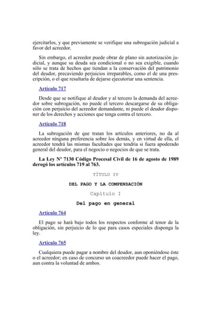 ejercitarlos, y que previamente se verifique una subrogación judicial a
favor del acreedor.
Sin embargo, el acreedor puede obrar de plano sin autorización ju-
dicial, y aunque su deuda sea condicional o no sea exigible, cuando
sólo se trata de hechos que tiendan a la conservación del patrimonio
del deudor, precaviendo perjuicios irreparables, como el de una pres-
cripción, o el que resultaría de dejarse ejecutoriar una sentencia.
Artículo 717
Desde que se notifique al deudor y al tercero la demanda del acree-
dor sobre subrogación, no puede el tercero descargarse de su obliga-
ción con perjuicio del acreedor demandante, ni puede el deudor dispo-
ner de los derechos y acciones que tenga contra el tercero.
Artículo 718
La subrogación de que tratan los artículos anteriores, no da al
acreedor ninguna preferencia sobre los demás, y en virtud de ella, el
acreedor tendrá las mismas facultades que tendría si fuera apoderado
general del deudor, para el negocio o negocios de que se trata.
La Ley Nº 7130 Código Procesal Civil de 16 de agosto de 1989
derogó los artículos 719 al 763.
TÍTULO IV
DEL PAGO Y LA COMPENSACIÓN
Capítulo I
Del pago en general
Artículo 764
El pago se hará bajo todos los respectos conforme al tenor de la
obligación, sin perjuicio de lo que para casos especiales disponga la
ley.
Artículo 765
Cualquiera puede pagar a nombre del deudor, aun oponiéndose éste
o el acreedor; en caso de concurso un coacreedor puede hacer el pago,
aun contra la voluntad de ambos.
 