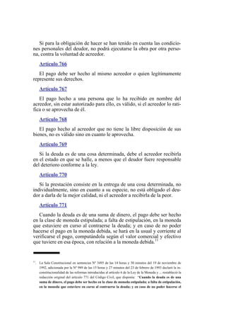 Si para la obligación de hacer se han tenido en cuenta las condicio-
nes personales del deudor, no podrá ejecutarse la obra por otra perso-
na, contra la voluntad de acreedor.
Artículo 766
El pago debe ser hecho al mismo acreedor o quien legítimamente
represente sus derechos.
Artículo 767
El pago hecho a una persona que lo ha recibido en nombre del
acreedor, sin estar autorizado para ello, es válido, si el acreedor lo rati-
fica o se aprovecha de él.
Artículo 768
El pago hecho al acreedor que no tiene la libre disposición de sus
bienes, no es válido sino en cuanto le aprovecha.
Artículo 769
Si la deuda es de una cosa determinada, debe el acreedor recibirla
en el estado en que se halle, a menos que el deudor fuere responsable
del deterioro conforme a la ley.
Artículo 770
Si la prestación consiste en la entrega de una cosa determinada, no
individualmente, sino en cuanto a su especie, no está obligado el deu-
dor a darla de la mejor calidad, ni el acreedor a recibirla de la peor.
Artículo 771
Cuando la deuda es de una suma de dinero, el pago debe ser hecho
en la clase de moneda estipulada; a falta de estipulación, en la moneda
que estuviere en curso al contraerse la deuda; y en caso de no poder
hacerse el pago en la moneda debida, se hará en la usual y corriente al
verificarse el pago, computándola según el valor comercial y efectivo
que tuviere en esa época, con relación a la moneda debida.11
11
. La Sala Constitucional en sentencias Nº 3495 de las 14 horas y 30 minutos del 19 de noviembre de
1992, adicionada por la Nº 989 de las 15 horas y 27 minutos del 23 de febrero de 1993 declaró la in-
constitucionalidad de las reformas introducidas al artículo 6 de la Ley de la Moneda y ... restableció la
redacción original del artículo 771 del Código Civil, que disponía: “Cuando la deuda es de una
suma de dinero, el pago debe ser hecho en la clase de moneda estipulada; a falta de estipulación,
en la moneda que estuviere en curso al contraerse la deuda; y en caso de no poder hacerse el
 