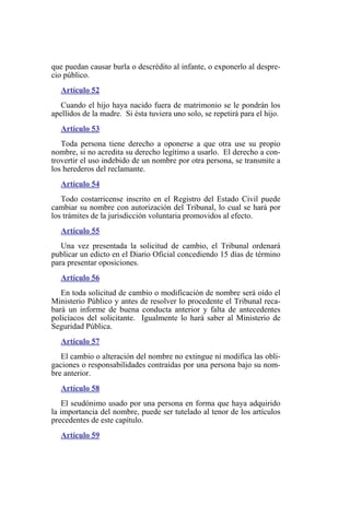 que puedan causar burla o descrédito al infante, o exponerlo al despre-
cio público.
Artículo 52
Cuando el hijo haya nacido fuera de matrimonio se le pondrán los
apellidos de la madre. Si ésta tuviera uno solo, se repetirá para el hijo.
Artículo 53
Toda persona tiene derecho a oponerse a que otra use su propio
nombre, si no acredita su derecho legítimo a usarlo. El derecho a con-
trovertir el uso indebido de un nombre por otra persona, se transmite a
los herederos del reclamante.
Artículo 54
Todo costarricense inscrito en el Registro del Estado Civil puede
cambiar su nombre con autorización del Tribunal, lo cual se hará por
los trámites de la jurisdicción voluntaria promovidos al efecto.
Artículo 55
Una vez presentada la solicitud de cambio, el Tribunal ordenará
publicar un edicto en el Diario Oficial concediendo 15 días de término
para presentar oposiciones.
Artículo 56
En toda solicitud de cambio o modificación de nombre será oído el
Ministerio Público y antes de resolver lo procedente el Tribunal reca-
bará un informe de buena conducta anterior y falta de antecedentes
policíacos del solicitante. Igualmente lo hará saber al Ministerio de
Seguridad Pública.
Artículo 57
El cambio o alteración del nombre no extingue ni modifica las obli-
gaciones o responsabilidades contraídas por una persona bajo su nom-
bre anterior.
Artículo 58
El seudónimo usado por una persona en forma que haya adquirido
la importancia del nombre, puede ser tutelado al tenor de los artículos
precedentes de este capítulo.
Artículo 59
 