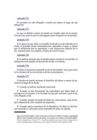 Artículo 772
El acreedor no está obligado a recibir por partes el pago de una
obligación.
Artículo 773
Lo que es debido a plazo no puede ser exigido antes de la expira-
ción de éste; pero lo que ha sido pagado antes no puede ser reclamado.
Artículo 774
Si la época en que debe ser exigible la deuda no está indicada en el
título, el acreedor puede inmediatamente demandar el pago, a menos
que la obligación por su naturaleza, o por disposición especial de la
ley, requiera, para ser exigible, el lapso de cierto tiempo.
Artículo 775
Si se hubiere pactado que el deudor pague cuando le sea posible, la
obligación será exigible al año del día en que se contrajo.
Artículo 776
El plazo se presume estipulado en favor del deudor, salvo que resul-
te lo contrario de la convención o de las circunstancias.
Artículo 777
El deudor no puede reclamar el beneficio del plazo a menos de ga-
rantizar el pago de la deuda:
1º. Cuando se hubiere declarado insolvente.
2º. Cuando se han disminuido las seguridades que había dado al
acreedor en el contrato, o no ha dado las que por convenio o por la ley
esté obligado a dar.
3º. Cuando estando la deuda dividida en varios plazos, deja de pa-
gar cualquiera de ellos, después de requerido.
4º. Cuando quiera ausentarse de la República sin dejar en ella bie-
nes conocidos y suficientes para responder de todas sus deudas.
pago en la moneda debida, se hará en la usual y corriente al verificarse el pago, computándola
según el valor comercial y efectivo que tuviere en esa época, con relación a la moneda debida”.
El texto derogado decía: “Artículo 771.- Cuando una deuda sea una suma de dinero, el pago debe ser
hecho en moneda nacional costarricense de curso legal” (Ley 6965 de 22 de agosto de 1984).
 