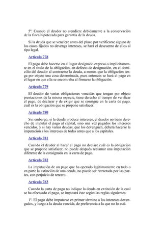 5º. Cuando el deudor no atendiere debidamente a la conservación
de la finca hipotecada para garantía de la deuda.
Si la deuda que se venciere antes del plazo por verificarse alguno de
los casos fijados no devenga intereses, se hará el descuento de ellos al
tipo legal.
Artículo 778
El pago debe hacerse en el lugar designado expresa o implícitamen-
te en el título de la obligación, en defecto de designación, en el domi-
cilio del deudor al contraerse la deuda, a menos que la obligación ten-
ga por objeto una cosa determinada, pues entonces se hará el pago en
el lugar en que ella se encontraba al firmarse la obligación.
Artículo 779
El deudor de varias obligaciones vencidas que tengan por objeto
prestaciones de la misma especie, tiene derecho al tiempo de verificar
el pago, de declarar y de exigir que se consigne en la carta de pago,
cuál es la obligación que se propone satisfacer.
Artículo 780
Sin embargo, si la deuda produce intereses, el deudor no tiene dere-
cho de imputar el pago al capital, sino una vez pagados los intereses
vencidos, y si hay varias deudas, que los devenguen, deberá hacerse la
imputación a los intereses de todas antes que a los capitales.
Artículo 781
Cuando el deudor al hacer el pago no declare cuál es la obligación
que se propone satisfacer, no puede después reclamar una imputación
diferente de la consignada en la carta de pago.
Artículo 782
La imputación de un pago que ha operado legítimamente en todo o
en parte la extinción de una deuda, no puede ser retractada por las par-
tes, con perjuicio de tercero.
Artículo 783
Cuando la carta de pago no indique la deuda en extinción de la cual
se ha efectuado el pago, se imputará éste según las reglas siguientes:
1º. El pago debe imputarse en primer término a los intereses deven-
gados, y luego a la deuda vencida, de preferencia a la que no lo está.
 