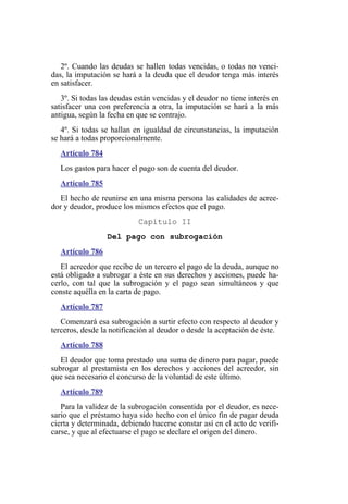 2º. Cuando las deudas se hallen todas vencidas, o todas no venci-
das, la imputación se hará a la deuda que el deudor tenga más interés
en satisfacer.
3º. Si todas las deudas están vencidas y el deudor no tiene interés en
satisfacer una con preferencia a otra, la imputación se hará a la más
antigua, según la fecha en que se contrajo.
4º. Si todas se hallan en igualdad de circunstancias, la imputación
se hará a todas proporcionalmente.
Artículo 784
Los gastos para hacer el pago son de cuenta del deudor.
Artículo 785
El hecho de reunirse en una misma persona las calidades de acree-
dor y deudor, produce los mismos efectos que el pago.
Capítulo II
Del pago con subrogación
Artículo 786
El acreedor que recibe de un tercero el pago de la deuda, aunque no
está obligado a subrogar a éste en sus derechos y acciones, puede ha-
cerlo, con tal que la subrogación y el pago sean simultáneos y que
conste aquélla en la carta de pago.
Artículo 787
Comenzará esa subrogación a surtir efecto con respecto al deudor y
terceros, desde la notificación al deudor o desde la aceptación de éste.
Artículo 788
El deudor que toma prestado una suma de dinero para pagar, puede
subrogar al prestamista en los derechos y acciones del acreedor, sin
que sea necesario el concurso de la voluntad de este último.
Artículo 789
Para la validez de la subrogación consentida por el deudor, es nece-
sario que el préstamo haya sido hecho con el único fin de pagar deuda
cierta y determinada, debiendo hacerse constar así en el acto de verifi-
carse, y que al efectuarse el pago se declare el origen del dinero.
 