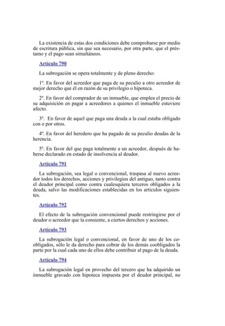 La existencia de estas dos condiciones debe comprobarse por medio
de escritura pública, sin que sea necesario, por otra parte, que el prés-
tamo y el pago sean simultáneos.
Artículo 790
La subrogación se opera totalmente y de pleno derecho:
1º. En favor del acreedor que paga de su peculio a otro acreedor de
mejor derecho que él en razón de su privilegio o hipoteca.
2º. En favor del comprador de un inmueble, que emplea el precio de
su adquisición en pagar a acreedores a quienes el inmueble estuviere
afecto.
3º. En favor de aquel que paga una deuda a la cual estaba obligado
con o por otros.
4º. En favor del heredero que ha pagado de su peculio deudas de la
herencia.
5º. En favor del que paga totalmente a un acreedor, después de ha-
berse declarado en estado de insolvencia al deudor.
Artículo 791
La subrogación, sea legal o convencional, traspasa al nuevo acree-
dor todos los derechos, acciones y privilegios del antiguo, tanto contra
el deudor principal como contra cualesquiera terceros obligados a la
deuda, salvo las modificaciones establecidas en los artículos siguien-
tes.
Artículo 792
El efecto de la subrogación convencional puede restringirse por el
deudor o acreedor que la consiente, a ciertos derechos y acciones.
Artículo 793
La subrogación legal o convencional, en favor de uno de los co-
obligados, sólo le da derecho para cobrar de los demás coobligados la
parte por la cual cada uno de ellos debe contribuir al pago de la deuda.
Artículo 794
La subrogación legal en provecho del tercero que ha adquirido un
inmueble gravado con hipoteca impuesta por el deudor principal, no
 
