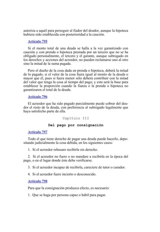 autoriza a aquél para perseguir al fiador del deudor, aunque la hipoteca
hubiera sido establecida con posterioridad a la caución.
Artículo 795
Si el monto total de una deuda se halla a la vez garantizado con
caución y con prenda o hipoteca prestada por un tercero que no se ha
obligado personalmente, el tercero y el garante, aunque subrogado en
los derechos y acciones del acreedor, no pueden reclamarse uno al otro
sino la mitad de la suma pagada.
Pero el dueño de la cosa dada en prenda o hipoteca, deberá la mitad
de lo pagado, si el valor de la cosa fuera igual al monto de la deuda o
mayor que él, pues si fuera menor sólo deberá contribuir con la mitad
del valor que tenga la cosa al tiempo del pago; y esta será la base para
establecer la proporción cuando la fianza o la prenda o hipoteca no
garantizaren el total de la deuda.
Artículo 796
El acreedor que ha sido pagado parcialmente puede cobrar del deu-
dor el resto de la deuda, con preferencia al subrogado legalmente que
haya satisfecho parte de ella.
Capítulo III
Del pago por consignación
Artículo 797
Todo el que tiene derecho de pagar una deuda puede hacerlo, depo-
sitando judicialmente la cosa debida, en los siguientes casos:
1. Si el acreedor rehusare recibirla sin derecho.
2. Si el acreedor no fuere o no mandare a recibirla en la época del
pago, o en el lugar donde éste deba verificarse.
3. Si el acreedor incapaz de recibirla, careciere de tutor o curador.
4. Si el acreedor fuere incierto o desconocido.
Artículo 798
Para que la consignación produzca efecto, es necesario:
1. Que se haga por persona capaz o hábil para pagar.
 