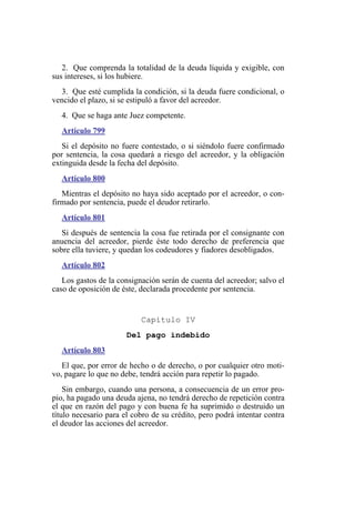 2. Que comprenda la totalidad de la deuda líquida y exigible, con
sus intereses, si los hubiere.
3. Que esté cumplida la condición, si la deuda fuere condicional, o
vencido el plazo, si se estipuló a favor del acreedor.
4. Que se haga ante Juez competente.
Artículo 799
Si el depósito no fuere contestado, o si siéndolo fuere confirmado
por sentencia, la cosa quedará a riesgo del acreedor, y la obligación
extinguida desde la fecha del depósito.
Artículo 800
Mientras el depósito no haya sido aceptado por el acreedor, o con-
firmado por sentencia, puede el deudor retirarlo.
Artículo 801
Si después de sentencia la cosa fue retirada por el consignante con
anuencia del acreedor, pierde éste todo derecho de preferencia que
sobre ella tuviere, y quedan los codeudores y fiadores desobligados.
Artículo 802
Los gastos de la consignación serán de cuenta del acreedor; salvo el
caso de oposición de éste, declarada procedente por sentencia.
Capítulo IV
Del pago indebido
Artículo 803
El que, por error de hecho o de derecho, o por cualquier otro moti-
vo, pagare lo que no debe, tendrá acción para repetir lo pagado.
Sin embargo, cuando una persona, a consecuencia de un error pro-
pio, ha pagado una deuda ajena, no tendrá derecho de repetición contra
el que en razón del pago y con buena fe ha suprimido o destruido un
título necesario para el cobro de su crédito, pero podrá intentar contra
el deudor las acciones del acreedor.
 