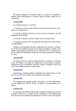 Si debieren pagarse en diferente lugar, los gastos de transporte o
cambio serán indemnizados a la parte a quien se deban, según las cir-
cunstancias.
Artículo 808
La compensación no se realizará:
1. Cuando una de las partes hubiere renunciado de antemano el de-
recho de compensación.
2. Cuando la deuda consistiere en cosa de que el propietario ha sido
despojado injustamente.
3. Cuando la deuda tuviere por objeto una cosa depositada.
4. Cuando la deuda sea de una pensión alimenticia o de otros bienes
no embargables.
Cuando ella perjudique derechos adquiridos por terceros, o produz-
ca el efecto de impedir que una de las sumas se aplique al objeto a que
estaba especialmente destinada por la naturaleza de la convención o
por la voluntad formalmente expresada de la parte que hace la entrega
a la otra.
Artículo 809
La compensación se opera de pleno derecho y produce la extinción
de las dos deudas y de todas las obligaciones concomitantes, indepen-
dientemente de la voluntad de las partes, desde el instante en que con-
curren las condiciones que la hacen nacer.
Artículo 810
Cuando haya muchas deudas susceptibles de compensación, se hará
ésta de acuerdo con lo dicho sobre imputación de pagos.
Artículo 811
La compensación operada puede renunciarse, no sólo expresamen-
te, sino también por hechos de que se deduzca necesariamente la re-
nuncia.
Artículo 812
El que paga una deuda compensada, o acepta el traspaso que de ella
se haga a un tercero, se reputa que ha renunciado a la compensación;
pero la renuncia en ningún caso perjudica a terceros, pues con respecto
 