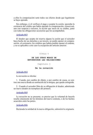 a ellos la compensación surte todos sus efectos desde que legalmente
se haya operado.
Sin embargo, si al verificar el pago o aceptar la cesión, ignoraba la
existencia del crédito que había operado la compensación, conservará,
aun con respecto a terceros, la acción que nacía de su crédito, junto
con todas las obligaciones accesorias que los acompañaban.
Artículo 813
El deudor que acepta sin reserva alguna la cesión que el acreedor
haya hecho de sus derechos a un tercero, no podrá oponer en compen-
sación, al cesionario, los créditos que habría podido oponer al cedente,
y no es aplicable a este caso la excepción del artículo anterior.
TÍTULO V
DE LOS OTROS MODOS DE
EXTINGUIRSE LAS OBLIGACIONES
Capítulo I
De la novación
Artículo 814
La novación se efectúa:
1. Cuando, por cambio de objeto, o por cambio de causa, se con-
trae una nueva deuda en sustitución de la antigua, que queda extinguida.
2. Cuando el acreedor libra de su obligación al deudor, admitiendo
un nuevo deudor en reemplazo del primero.
Artículo 815
La novación no se presume; es preciso que la voluntad de hacerla
resulte claramente de los términos del nuevo contrato, o de los hechos
acaecidos entre las partes.
Artículo 816
Declarada la nulidad de la nueva obligación, subsistirá la originaria.
 