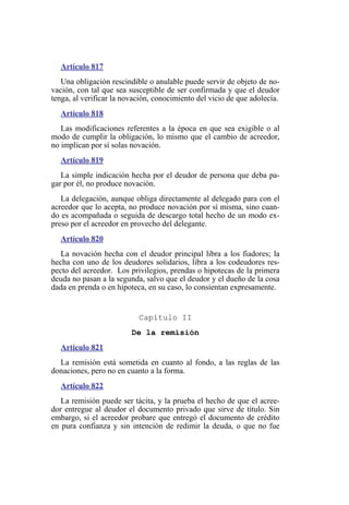 Artículo 817
Una obligación rescindible o anulable puede servir de objeto de no-
vación, con tal que sea susceptible de ser confirmada y que el deudor
tenga, al verificar la novación, conocimiento del vicio de que adolecía.
Artículo 818
Las modificaciones referentes a la época en que sea exigible o al
modo de cumplir la obligación, lo mismo que el cambio de acreedor,
no implican por sí solas novación.
Artículo 819
La simple indicación hecha por el deudor de persona que deba pa-
gar por él, no produce novación.
La delegación, aunque obliga directamente al delegado para con el
acreedor que lo acepta, no produce novación por sí misma, sino cuan-
do es acompañada o seguida de descargo total hecho de un modo ex-
preso por el acreedor en provecho del delegante.
Artículo 820
La novación hecha con el deudor principal libra a los fiadores; la
hecha con uno de los deudores solidarios, libra a los codeudores res-
pecto del acreedor. Los privilegios, prendas o hipotecas de la primera
deuda no pasan a la segunda, salvo que el deudor y el dueño de la cosa
dada en prenda o en hipoteca, en su caso, lo consientan expresamente.
Capítulo II
De la remisión
Artículo 821
La remisión está sometida en cuanto al fondo, a las reglas de las
donaciones, pero no en cuanto a la forma.
Artículo 822
La remisión puede ser tácita, y la prueba el hecho de que el acree-
dor entregue al deudor el documento privado que sirve de título. Sin
embargo, si el acreedor probare que entregó el documento de crédito
en pura confianza y sin intención de redimir la deuda, o que no fue
 