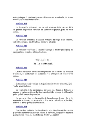 entregado por él mismo o por otro debidamente autorizado, no se en-
tiende que ha habido remisión.
Artículo 823
La devolución voluntaria que hace el acreedor de la cosa recibida
en prenda, importa la remisión del derecho de prenda, pero no de la
deuda.
Artículo 824
La remisión concedida al deudor principal descarga a los fiadores,
salvo lo dispuesto en el título de concurso a bienes.
Artículo 825
La remisión concedida al fiador no desliga al deudor principal y no
aprovecha ni perjudica a los cofiadores.
Capítulo III
De la confusión
Artículo 826
Cuando se reúnen en una misma persona las calidades de acreedor
y deudor, se confunden los derechos y se extinguen el crédito y la
deuda.
Artículo 827
Si la confusión se verifica en la persona del deudor principal, apro-
vecha a sus fiadores.
La confusión de las calidades de acreedor y de fiador, o de fiador y
deudor principal, extingue la fianza confundida; pero no la obligación
principal ni las demás garantías.
La que se verifica por la reunión de las calidades de acreedor y de
codeudor solidario, no aprovecha a los otros codeudores solidarios,
sino en la parte que aquél era deudor.
Artículo 828
Los créditos y deudas del heredero no se confunden con las deudas
y créditos hereditarios; sino en cuanto el heredero, después de hecha la
participación reúna las calidades de deudor y acreedor.
 