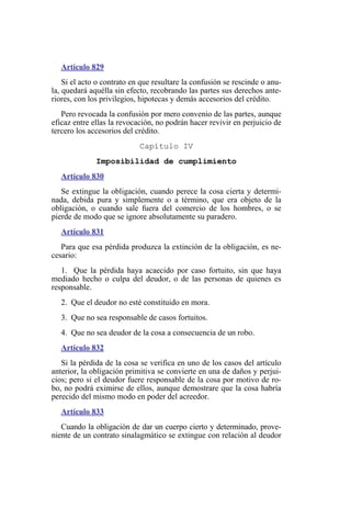Artículo 829
Si el acto o contrato en que resultare la confusión se rescinde o anu-
la, quedará aquélla sin efecto, recobrando las partes sus derechos ante-
riores, con los privilegios, hipotecas y demás accesorios del crédito.
Pero revocada la confusión por mero convenio de las partes, aunque
eficaz entre ellas la revocación, no podrán hacer revivir en perjuicio de
tercero los accesorios del crédito.
Capítulo IV
Imposibilidad de cumplimiento
Artículo 830
Se extingue la obligación, cuando perece la cosa cierta y determi-
nada, debida pura y simplemente o a término, que era objeto de la
obligación, o cuando sale fuera del comercio de los hombres, o se
pierde de modo que se ignore absolutamente su paradero.
Artículo 831
Para que esa pérdida produzca la extinción de la obligación, es ne-
cesario:
1. Que la pérdida haya acaecido por caso fortuito, sin que haya
mediado hecho o culpa del deudor, o de las personas de quienes es
responsable.
2. Que el deudor no esté constituido en mora.
3. Que no sea responsable de casos fortuitos.
4. Que no sea deudor de la cosa a consecuencia de un robo.
Artículo 832
Si la pérdida de la cosa se verifica en uno de los casos del artículo
anterior, la obligación primitiva se convierte en una de daños y perjui-
cios; pero si el deudor fuere responsable de la cosa por motivo de ro-
bo, no podrá eximirse de ellos, aunque demostrare que la cosa habría
perecido del mismo modo en poder del acreedor.
Artículo 833
Cuando la obligación de dar un cuerpo cierto y determinado, prove-
niente de un contrato sinalagmático se extingue con relación al deudor
 