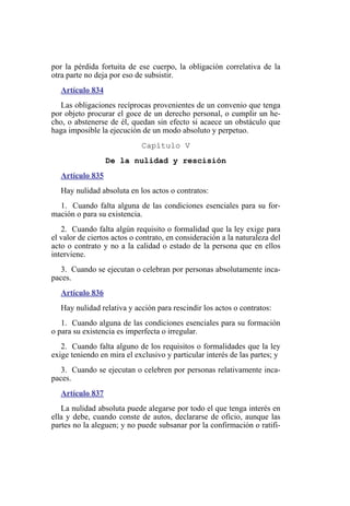 por la pérdida fortuita de ese cuerpo, la obligación correlativa de la
otra parte no deja por eso de subsistir.
Artículo 834
Las obligaciones recíprocas provenientes de un convenio que tenga
por objeto procurar el goce de un derecho personal, o cumplir un he-
cho, o abstenerse de él, quedan sin efecto si acaece un obstáculo que
haga imposible la ejecución de un modo absoluto y perpetuo.
Capítulo V
De la nulidad y rescisión
Artículo 835
Hay nulidad absoluta en los actos o contratos:
1. Cuando falta alguna de las condiciones esenciales para su for-
mación o para su existencia.
2. Cuando falta algún requisito o formalidad que la ley exige para
el valor de ciertos actos o contrato, en consideración a la naturaleza del
acto o contrato y no a la calidad o estado de la persona que en ellos
interviene.
3. Cuando se ejecutan o celebran por personas absolutamente inca-
paces.
Artículo 836
Hay nulidad relativa y acción para rescindir los actos o contratos:
1. Cuando alguna de las condiciones esenciales para su formación
o para su existencia es imperfecta o irregular.
2. Cuando falta alguno de los requisitos o formalidades que la ley
exige teniendo en mira el exclusivo y particular interés de las partes; y
3. Cuando se ejecutan o celebren por personas relativamente inca-
paces.
Artículo 837
La nulidad absoluta puede alegarse por todo el que tenga interés en
ella y debe, cuando conste de autos, declararse de oficio, aunque las
partes no la aleguen; y no puede subsanar por la confirmación o ratifi-
 