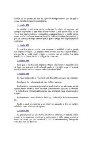 cación de las partes; ni por un lapso de tiempo menor que el que se
exige para la prescripción ordinaria.
Artículo 838
La nulidad relativa no puede declararse de oficio ni alegarse más
que por la persona o personas en cuyo favor la han establecido las le-
yes o por sus herederos, cesionarios o representantes; y puede subsa-
narse por la confirmación o ratificación del interesado o interesados, y
por un lapso de tiempo menor que el que se exige para la prescripción
ordinaria.
Artículo 839
La ratificación necesaria para subsanar la nulidad relativa, puede
ser expresa o tácita. La expresa debe hacerse con las solemnidades a
que por la ley está sujeto el acto o contrato que se ratifica. La tácita
resulta de la ejecución de la obligación contraída.
Artículo 840
Para que la ratificación expresa o tácita sea eficaz es necesario que
se haga por quien tiene derecho de pedir la rescisión y que el acto de
ratificación se halle exento de todo vicio de nulidad.
Artículo 841
El plazo para pedir la rescisión será de cuatro años que se contarán:
En el caso de violencia desde que hubiere cesado.
En los actos y contrato ejecutados o celebrados por el menor, desde
que el padre, madre o tutor tuvieren conocimiento del acto o contrato,
y a falta de ese conocimiento, desde que el menor fuere emancipado o
mayor.
En los demás casos, desde la fecha de celebración del acto o contra-
to.
Todo lo cual se entiende y se observará cuando la ley no hubiere
señalado especialmente otro plazo.
Artículo 842
La prescripción de que habla el artículo anterior, se refiere única-
mente a las acciones relativas al patrimonio y sólo puede oponerse
entre las partes que han intervenido en el acto o contrato y las que de
ellas tuvieren su derecho.
 