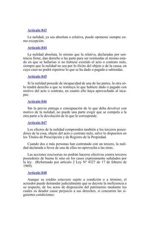 Artículo 843
La nulidad, ya sea absoluta o relativa, puede oponerse siempre co-
mo excepción.
Artículo 844
La nulidad absoluta, lo mismo que la relativa, declaradas por sen-
tencia firme, dan derecho a las parte para ser restituidas al mismo esta-
do en que se hallarían si no hubiese existido el acto o contrato nulo,
siempre que la nulidad no sea por lo ilícito del objeto o de la causa, en
cuyo caso no podrá repetirse lo que se ha dado o pagado a sabiendas.
Artículo 845
Si la nulidad procede de incapacidad de una de las partes, la otra só-
lo tendrá derecho a que se restituya lo que hubiere dado o pagado con
motivo del acto o contrato, en cuanto ello haya aprovechado al inca-
paz.
Artículo 846
Sin la previa entrega o consignación de lo que deba devolver con
motivo de la nulidad, no puede una parte exigir que se compela a la
otra parte a la devolución de lo que le corresponde.
Artículo 847
Los efectos de la nulidad comprenden también a los terceros posee-
dores de la cosa, objeto del acto o contrato nulo, salvo lo dispuestos en
los Títulos de Prescripción y de Registro de la Propiedad.
Cuando dos o más personas han contratado con un tercero, la nuli-
dad declarada a favor de una de ellas no aprovecha a las otras.
Las acciones rescisorias no podrán hacerse efectivas contra terceros
poseedores de buena fe sino en los casos expresamente señalados por
la ley. (Reformado por artículo 2 Ley Nº 4327 de 17 de febrero de
1969).
Artículo 848
Aunque su crédito estuviere sujeto a condición o a término, el
acreedor puede demandar judicialmente que se decrete la ineficiencia a
su respecto, de los actos de disposición del patrimonio mediante los
cuales su deudor cause perjuicio a sus derechos, si concurren las si-
guientes condiciones:
 