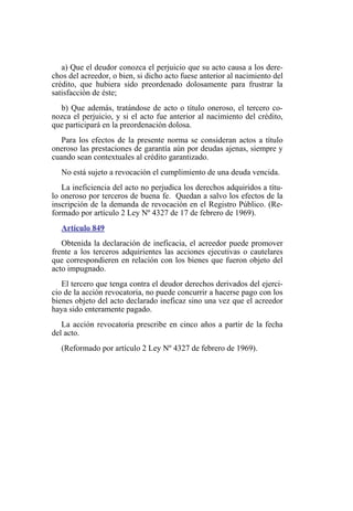 a) Que el deudor conozca el perjuicio que su acto causa a los dere-
chos del acreedor, o bien, si dicho acto fuese anterior al nacimiento del
crédito, que hubiera sido preordenado dolosamente para frustrar la
satisfacción de éste;
b) Que además, tratándose de acto o título oneroso, el tercero co-
nozca el perjuicio, y si el acto fue anterior al nacimiento del crédito,
que participará en la preordenación dolosa.
Para los efectos de la presente norma se consideran actos a título
oneroso las prestaciones de garantía aún por deudas ajenas, siempre y
cuando sean contextuales al crédito garantizado.
No está sujeto a revocación el cumplimiento de una deuda vencida.
La ineficiencia del acto no perjudica los derechos adquiridos a títu-
lo oneroso por terceros de buena fe. Quedan a salvo los efectos de la
inscripción de la demanda de revocación en el Registro Público. (Re-
formado por artículo 2 Ley Nº 4327 de 17 de febrero de 1969).
Artículo 849
Obtenida la declaración de ineficacia, el acreedor puede promover
frente a los terceros adquirientes las acciones ejecutivas o cautelares
que correspondieren en relación con los bienes que fueron objeto del
acto impugnado.
El tercero que tenga contra el deudor derechos derivados del ejerci-
cio de la acción revocatoria, no puede concurrir a hacerse pago con los
bienes objeto del acto declarado ineficaz sino una vez que el acreedor
haya sido enteramente pagado.
La acción revocatoria prescribe en cinco años a partir de la fecha
del acto.
(Reformado por artículo 2 Ley Nº 4327 de febrero de 1969).
 