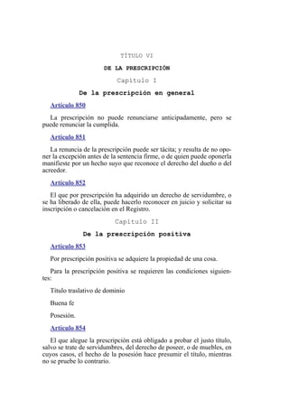 TÍTULO VI
DE LA PRESCRIPCIÓN
Capítulo I
De la prescripción en general
Artículo 850
La prescripción no puede renunciarse anticipadamente, pero se
puede renunciar la cumplida.
Artículo 851
La renuncia de la prescripción puede ser tácita; y resulta de no opo-
ner la excepción antes de la sentencia firme, o de quien puede oponerla
manifieste por un hecho suyo que reconoce el derecho del dueño o del
acreedor.
Artículo 852
El que por prescripción ha adquirido un derecho de servidumbre, o
se ha liberado de ella, puede hacerlo reconocer en juicio y solicitar su
inscripción o cancelación en el Registro.
Capítulo II
De la prescripción positiva
Artículo 853
Por prescripción positiva se adquiere la propiedad de una cosa.
Para la prescripción positiva se requieren las condiciones siguien-
tes:
Título traslativo de dominio
Buena fe
Posesión.
Artículo 854
El que alegue la prescripción está obligado a probar el justo título,
salvo se trate de servidumbres, del derecho de poseer, o de muebles, en
cuyos casos, el hecho de la posesión hace presumir el título, mientras
no se pruebe lo contrario.
 