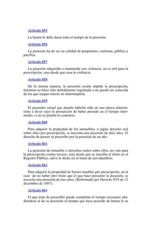 Artículo 855
La buena fe debe durar todo el tiempo de la posesión.
Artículo 856
La posesión ha de ser en calidad de propietario, continua, pública y
pacífica.
Artículo 857
La posesión adquirida o mantenida con violencia, no es útil para la
prescripción, sino desde que cesa la violencia.
Artículo 858
De la misma manera, la posesión oculta impide la prescripción,
mientras no haya sido debidamente registrada o no pueda ser conocida
de los que tengan interés en interrumpirla.
Artículo 859
El poseedor actual que pruebe haberlo sido en una época anterior,
tiene a favor suyo la presunción de haber poseído en el tiempo inter-
medio, si no se prueba lo contrario.
Artículo 860
Para adquirir la propiedad de los inmuebles, o algún derecho real
sobre ellos por prescripción, se necesita una posesión de diez años. El
derecho de poseer se prescribe por la posesión de un año.
Artículo 861
La posesión de inmueble o derechos reales sobre ellos, no vale para
la prescripción contra tercero, sino desde que se inscriba el título en el
Registro Público, salvo lo dicho en el título de servidumbres.
Artículo 862
Para adquirir la propiedad de bienes muebles por prescripción, en el
caso de no haber otro título que el que hace presumir la posesión, se
necesita una posesión de tres años. (Reformado por Decreto XVI de 12
diciembre de 1887).
Artículo 863
El que trata de prescribir puede completar el tiempo necesario aña-
diéndose al de su posesión el tiempo que haya poseído de buena fe su
 