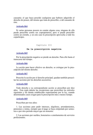 causante; el que haya poseído cualquiera que hubiere adquirido el
derecho de poseer, del mismo que trata de prescribir, o del causante de
éste.
Artículo 864
Si varias personas poseen en común alguna cosa, ninguna de ella
puede prescribir contra sus copropietarios, pero sí puede prescribir
contra un extraño, y en este caso la prescripción aprovecha a todo los
copartícipes.
Capítulo III
De la prescripción negativa
Artículo 865
Por la prescripción negativa se pierde un derecho. Para ello basta el
transcurso del tiempo.
Artículo 866
La acción para hacer efectivo un derecho, se extingue por la pres-
cripción del mismo derecho.
Artículo 867
Prescrita la acción por el derecho principal, quedan también prescri-
tas las acciones por los derechos accesorios.
Artículo 868
Todo derecho y su correspondiente acción se prescriben por diez
años. Esta regla admite las excepciones que prescriben los artículos
siguientes y las demás establecidas expresamente por la ley, cuando
determinados casos exigen para la prescripción más o menos tiempo.
Artículo 869
Prescriben por tres años:
1. Las acciones para pedir intereses, alquileres, arrendamientos,
pensiones y rentas, siempre que el pago se haya estipulado por semes-
tres o por otro período mayor que un semestre.
2. Las acciones por sueldos, honorarios o emolumentos de servicios
profesionales.
 