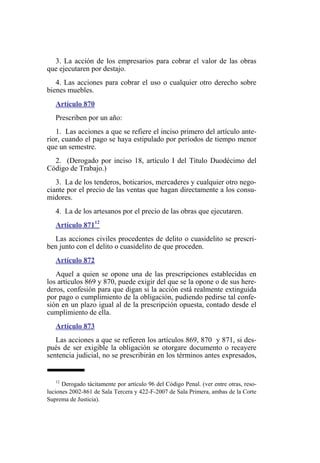 3. La acción de los empresarios para cobrar el valor de las obras
que ejecutaren por destajo.
4. Las acciones para cobrar el uso o cualquier otro derecho sobre
bienes muebles.
Artículo 870
Prescriben por un año:
1. Las acciones a que se refiere el inciso primero del artículo ante-
rior, cuando el pago se haya estipulado por períodos de tiempo menor
que un semestre.
2. (Derogado por inciso 18, artículo I del Título Duodécimo del
Código de Trabajo.)
3. La de los tenderos, boticarios, mercaderes y cualquier otro nego-
ciante por el precio de las ventas que hagan directamente a los consu-
midores.
4. La de los artesanos por el precio de las obras que ejecutaren.
Artículo 87112
Las acciones civiles procedentes de delito o cuasidelito se prescri-
ben junto con el delito o cuasidelito de que proceden.
Artículo 872
Aquel a quien se opone una de las prescripciones establecidas en
los artículos 869 y 870, puede exigir del que se la opone o de sus here-
deros, confesión para que digan si la acción está realmente extinguida
por pago o cumplimiento de la obligación, pudiendo pedirse tal confe-
sión en un plazo igual al de la prescripción opuesta, contado desde el
cumplimiento de ella.
Artículo 873
Las acciones a que se refieren los artículos 869, 870 y 871, si des-
pués de ser exigible la obligación se otorgare documento o recayere
sentencia judicial, no se prescribirán en los términos antes expresados,
12
Derogado tácitamente por artículo 96 del Código Penal. (ver entre otras, reso-
luciones 2002-861 de Sala Tercera y 422-F-2007 de Sala Primera, ambas de la Corte
Suprema de Justicia).
 