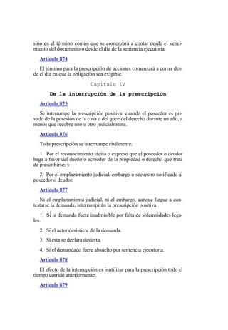 sino en el término común que se comenzará a contar desde el venci-
miento del documento o desde el día de la sentencia ejecutoria.
Artículo 874
El término para la prescripción de acciones comenzará a correr des-
de el día en que la obligación sea exigible.
Capítulo IV
De la interrupción de la prescripción
Artículo 875
Se interrumpe la prescripción positiva, cuando el poseedor es pri-
vado de la posesión de la cosa o del goce del derecho durante un año, a
menos que recobre uno u otro judicialmente.
Artículo 876
Toda prescripción se interrumpe civilmente:
1. Por el reconocimiento tácito o expreso que el poseedor o deudor
haga a favor del dueño o acreedor de la propiedad o derecho que trata
de prescribirse; y
2. Por el emplazamiento judicial, embargo o secuestro notificado al
poseedor o deudor.
Artículo 877
Ni el emplazamiento judicial, ni el embargo, aunque llegue a con-
testarse la demanda, interrumpirán la prescripción positiva:
1. Si la demanda fuere inadmisible por falta de solemnidades lega-
les.
2. Si el actor desistiere de la demanda.
3. Si ésta se declara desierta.
4. Si el demandado fuere absuelto por sentencia ejecutoria.
Artículo 878
El efecto de la interrupción es inutilizar para la prescripción todo el
tiempo corrido anteriormente.
Artículo 879
 