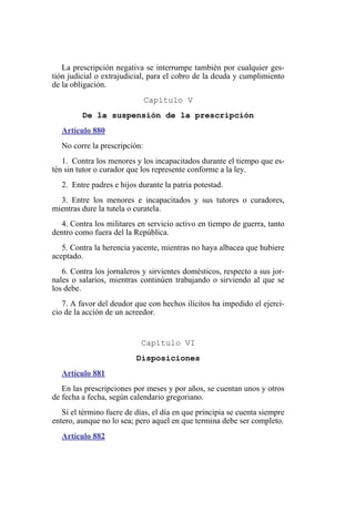 La prescripción negativa se interrumpe también por cualquier ges-
tión judicial o extrajudicial, para el cobro de la deuda y cumplimiento
de la obligación.
Capítulo V
De la suspensión de la prescripción
Artículo 880
No corre la prescripción:
1. Contra los menores y los incapacitados durante el tiempo que es-
tén sin tutor o curador que los represente conforme a la ley.
2. Entre padres e hijos durante la patria potestad.
3. Entre los menores e incapacitados y sus tutores o curadores,
mientras dure la tutela o curatela.
4. Contra los militares en servicio activo en tiempo de guerra, tanto
dentro como fuera del la República.
5. Contra la herencia yacente, mientras no haya albacea que hubiere
aceptado.
6. Contra los jornaleros y sirvientes domésticos, respecto a sus jor-
nales o salarios, mientras continúen trabajando o sirviendo al que se
los debe.
7. A favor del deudor que con hechos ilícitos ha impedido el ejerci-
cio de la acción de un acreedor.
Capítulo VI
Disposiciones
Artículo 881
En las prescripciones por meses y por años, se cuentan unos y otros
de fecha a fecha, según calendario gregoriano.
Si el término fuere de días, el día en que principia se cuenta siempre
entero, aunque no lo sea; pero aquel en que termina debe ser completo.
Artículo 882
 
