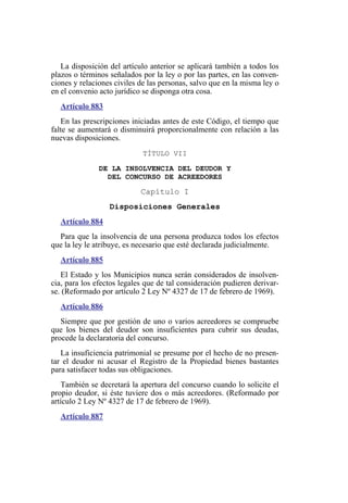 La disposición del artículo anterior se aplicará también a todos los
plazos o términos señalados por la ley o por las partes, en las conven-
ciones y relaciones civiles de las personas, salvo que en la misma ley o
en el convenio acto jurídico se disponga otra cosa.
Artículo 883
En las prescripciones iniciadas antes de este Código, el tiempo que
falte se aumentará o disminuirá proporcionalmente con relación a las
nuevas disposiciones.
TÍTULO VII
DE LA INSOLVENCIA DEL DEUDOR Y
DEL CONCURSO DE ACREEDORES
Capítulo I
Disposiciones Generales
Artículo 884
Para que la insolvencia de una persona produzca todos los efectos
que la ley le atribuye, es necesario que esté declarada judicialmente.
Artículo 885
El Estado y los Municipios nunca serán considerados de insolven-
cia, para los efectos legales que de tal consideración pudieren derivar-
se. (Reformado por artículo 2 Ley Nº 4327 de 17 de febrero de 1969).
Artículo 886
Siempre que por gestión de uno o varios acreedores se compruebe
que los bienes del deudor son insuficientes para cubrir sus deudas,
procede la declaratoria del concurso.
La insuficiencia patrimonial se presume por el hecho de no presen-
tar el deudor ni acusar el Registro de la Propiedad bienes bastantes
para satisfacer todas sus obligaciones.
También se decretará la apertura del concurso cuando lo solicite el
propio deudor, si éste tuviere dos o más acreedores. (Reformado por
artículo 2 Ley Nº 4327 de 17 de febrero de 1969).
Artículo 887
 