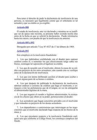 Para tener el derecho de pedir la declaratoria de insolvencia de una
persona, es necesario que legalmente conste que el solicitante es tal
acreedor y que su crédito es ya exigible.
Artículo 888
El estado de insolvencia, una vez declarado y mientras no se justifi-
que ser de época más reciente, se presume haber existido treinta días
antes de la fecha en que se solicitó la declaratoria. Puede retrotraerse
hasta tres meses, con prueba de que la insolvencia era anterior.
Artículo 889 a 892
Derogados por artículo 7 Ley Nº 4327 de 17 de febrero de 1969.
Artículo 893
Son cómplices en la insolvencia fraudulenta:
1. Los que habiéndose confabulado con el deudor para suponer
créditos contra él, o aumentar los que efectivamente tenga sobre sus
bienes, sostengan tal suposición al legalizar su crédito.
2. Los que de acuerdo con el insolvente, alteren la causa de su cré-
dito con perjuicio de los otros acreedores, aún cuando esto se verifique
antes de la declaración de insolvencia.
3. Los que con ánimo deliberado auxilien al deudor para ocultar o
sustraer alguna parte de su bienes o créditos.
4. Los que después de publicada la declaratoria de insolvencia,
admitan endosos o cesiones de créditos que haga el insolvente, o en-
treguen a éste las pertenencias que de él tengan, en vez de entregarlas
al administrador legítimo de la masa.
5. Los que negaren al curador o legítimo administrador, la existen-
cia de los efectos que obren en su poder, pertenecientes al deudor.
6. Los acreedores que hagan conciertos privados con el insolvente
y que redunden en perjuicio de los demás acreedores.
7. Los dependientes o comisionistas que intervengan en las nego-
ciaciones que el insolvente declarado haga respecto de los bienes de la
masa; y
8. Los que ejecutaren respecto a la insolvencia fraudulenta cual-
quier acto que conforme al Código Penal, los constituya cómplices del
fraude.
 