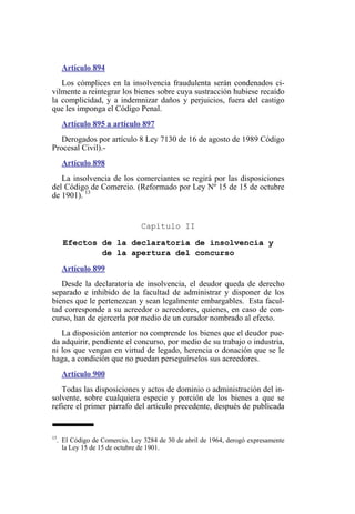 Artículo 894
Los cómplices en la insolvencia fraudulenta serán condenados ci-
vilmente a reintegrar los bienes sobre cuya sustracción hubiese recaído
la complicidad, y a indemnizar daños y perjuicios, fuera del castigo
que les imponga el Código Penal.
Artículo 895 a artículo 897
Derogados por artículo 8 Ley 7130 de 16 de agosto de 1989 Código
Procesal Civil).-
Artículo 898
La insolvencia de los comerciantes se regirá por las disposiciones
del Código de Comercio. (Reformado por Ley Nº 15 de 15 de octubre
de 1901). 13
Capítulo II
Efectos de la declaratoria de insolvencia y
de la apertura del concurso
Artículo 899
Desde la declaratoria de insolvencia, el deudor queda de derecho
separado e inhibido de la facultad de administrar y disponer de los
bienes que le pertenezcan y sean legalmente embargables. Esta facul-
tad corresponde a su acreedor o acreedores, quienes, en caso de con-
curso, han de ejercerla por medio de un curador nombrado al efecto.
La disposición anterior no comprende los bienes que el deudor pue-
da adquirir, pendiente el concurso, por medio de su trabajo o industria,
ni los que vengan en virtud de legado, herencia o donación que se le
haga, a condición que no puedan perseguírselos sus acreedores.
Artículo 900
Todas las disposiciones y actos de dominio o administración del in-
solvente, sobre cualquiera especie y porción de los bienes a que se
refiere el primer párrafo del artículo precedente, después de publicada
13
. El Código de Comercio, Ley 3284 de 30 de abril de 1964, derogó expresamente
la Ley 15 de 15 de octubre de 1901.
 